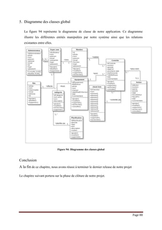 Page 88
5. Diagramme des classes global
La figure 94 représente le diagramme de classe de notre application. Ce diagramme
illustre les différentes entités manipulées par notre système ainsi que les relations
existantes entre elles.
Figure 94: Diagramme des classes global
Conclusion
A la fin de ce chapitre, nous avons réussi à terminer le dernier release de notre projet
Le chapitre suivant portera sur la phase de clôture de notre projet.
 