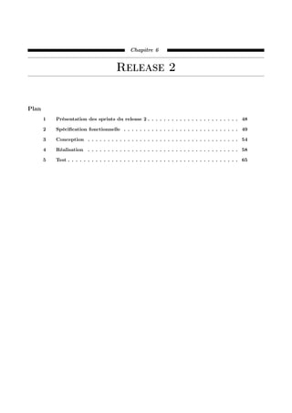 Chapitre 6
Release 2
Plan
1 Présentation des sprints du release 2 . . . . . . . . . . . . . . . . . . . . . . . 48
2 Spéciﬁcation fonctionnelle . . . . . . . . . . . . . . . . . . . . . . . . . . . . . 49
3 Conception . . . . . . . . . . . . . . . . . . . . . . . . . . . . . . . . . . . . . . 54
4 Réalisation . . . . . . . . . . . . . . . . . . . . . . . . . . . . . . . . . . . . . . 58
5 Test . . . . . . . . . . . . . . . . . . . . . . . . . . . . . . . . . . . . . . . . . . . 65
 