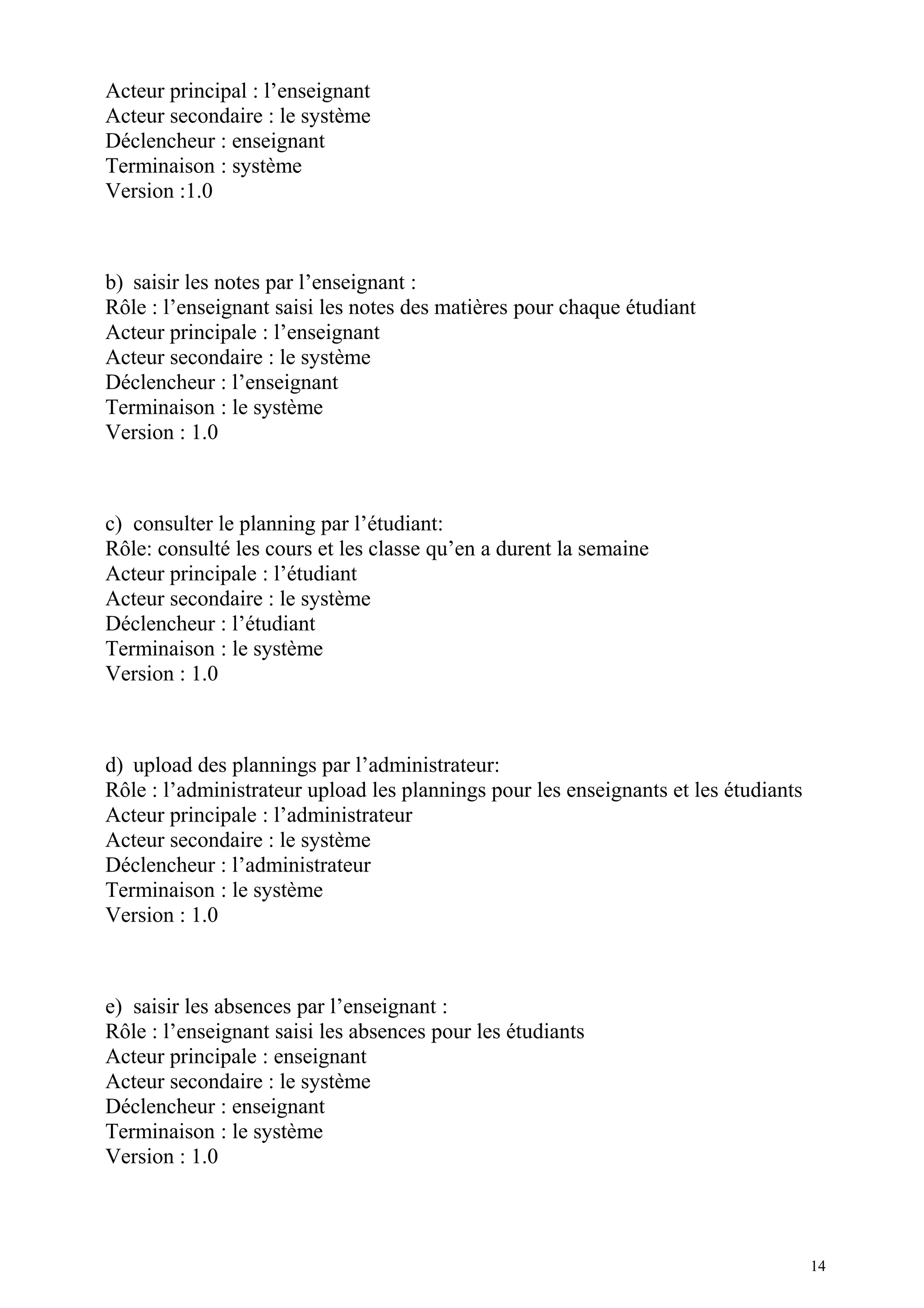 Acteur principal : l’enseignant
Acteur secondaire : le système
Déclencheur : enseignant
Terminaison : système
Version :1.0
b) saisir les notes par l’enseignant :
Rôle : l’enseignant saisi les notes des matières pour chaque étudiant
Acteur principale : l’enseignant
Acteur secondaire : le système
Déclencheur : l’enseignant
Terminaison : le système
Version : 1.0
c) consulter le planning par l’étudiant:
Rôle: consulté les cours et les classe qu’en a durent la semaine
Acteur principale : l’étudiant
Acteur secondaire : le système
Déclencheur : l’étudiant
Terminaison : le système
Version : 1.0
d) upload des plannings par l’administrateur:
Rôle : l’administrateur upload les plannings pour les enseignants et les étudiants
Acteur principale : l’administrateur
Acteur secondaire : le système
Déclencheur : l’administrateur
Terminaison : le système
Version : 1.0
e) saisir les absences par l’enseignant :
Rôle : l’enseignant saisi les absences pour les étudiants
Acteur principale : enseignant
Acteur secondaire : le système
Déclencheur : enseignant
Terminaison : le système
Version : 1.0
14
 