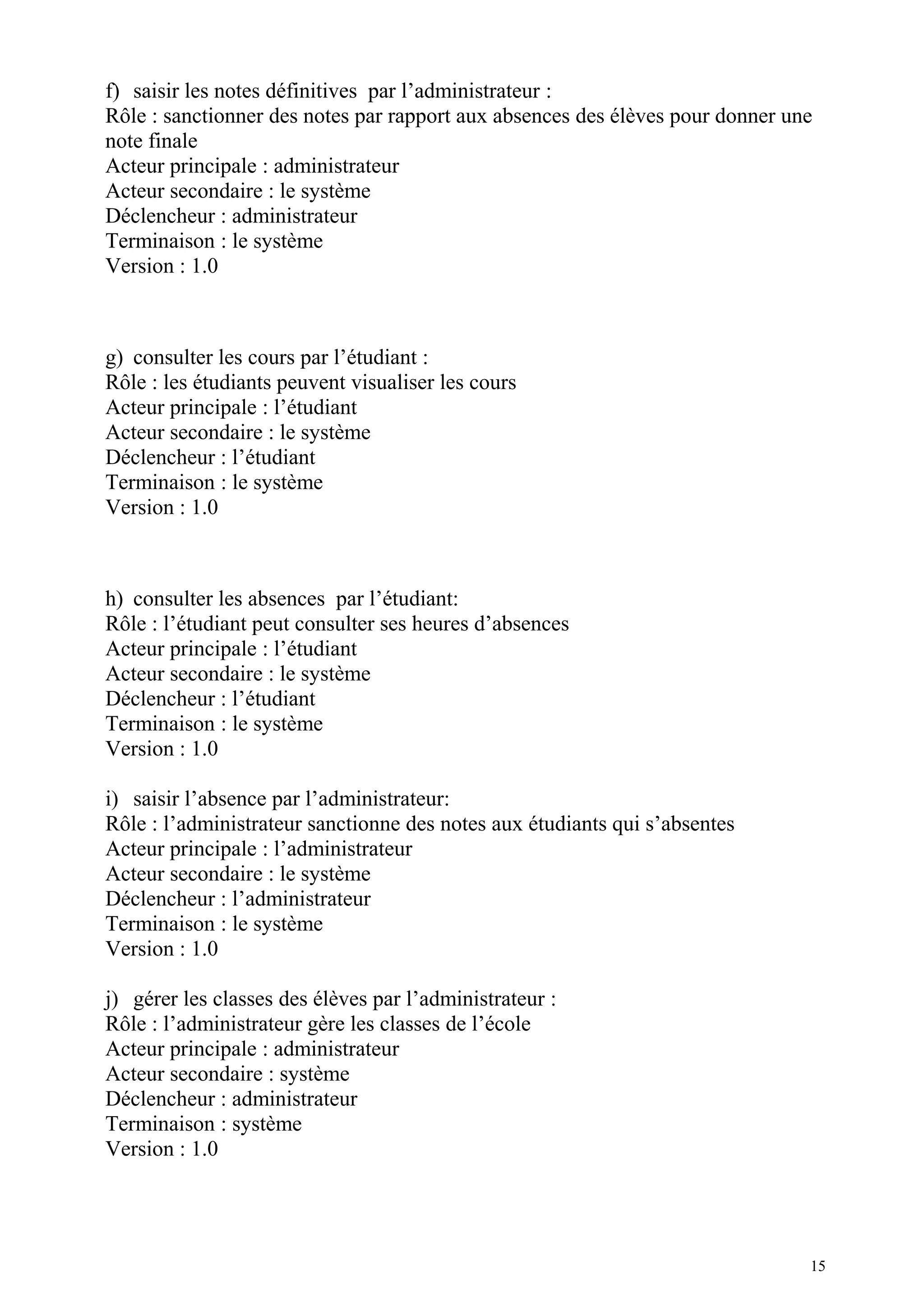 f) saisir les notes définitives par l’administrateur :
Rôle : sanctionner des notes par rapport aux absences des élèves pour donner une
note finale
Acteur principale : administrateur
Acteur secondaire : le système
Déclencheur : administrateur
Terminaison : le système
Version : 1.0
g) consulter les cours par l’étudiant :
Rôle : les étudiants peuvent visualiser les cours
Acteur principale : l’étudiant
Acteur secondaire : le système
Déclencheur : l’étudiant
Terminaison : le système
Version : 1.0
h) consulter les absences par l’étudiant:
Rôle : l’étudiant peut consulter ses heures d’absences
Acteur principale : l’étudiant
Acteur secondaire : le système
Déclencheur : l’étudiant
Terminaison : le système
Version : 1.0
i) saisir l’absence par l’administrateur:
Rôle : l’administrateur sanctionne des notes aux étudiants qui s’absentes
Acteur principale : l’administrateur
Acteur secondaire : le système
Déclencheur : l’administrateur
Terminaison : le système
Version : 1.0
j) gérer les classes des élèves par l’administrateur :
Rôle : l’administrateur gère les classes de l’école
Acteur principale : administrateur
Acteur secondaire : système
Déclencheur : administrateur
Terminaison : système
Version : 1.0
15
 