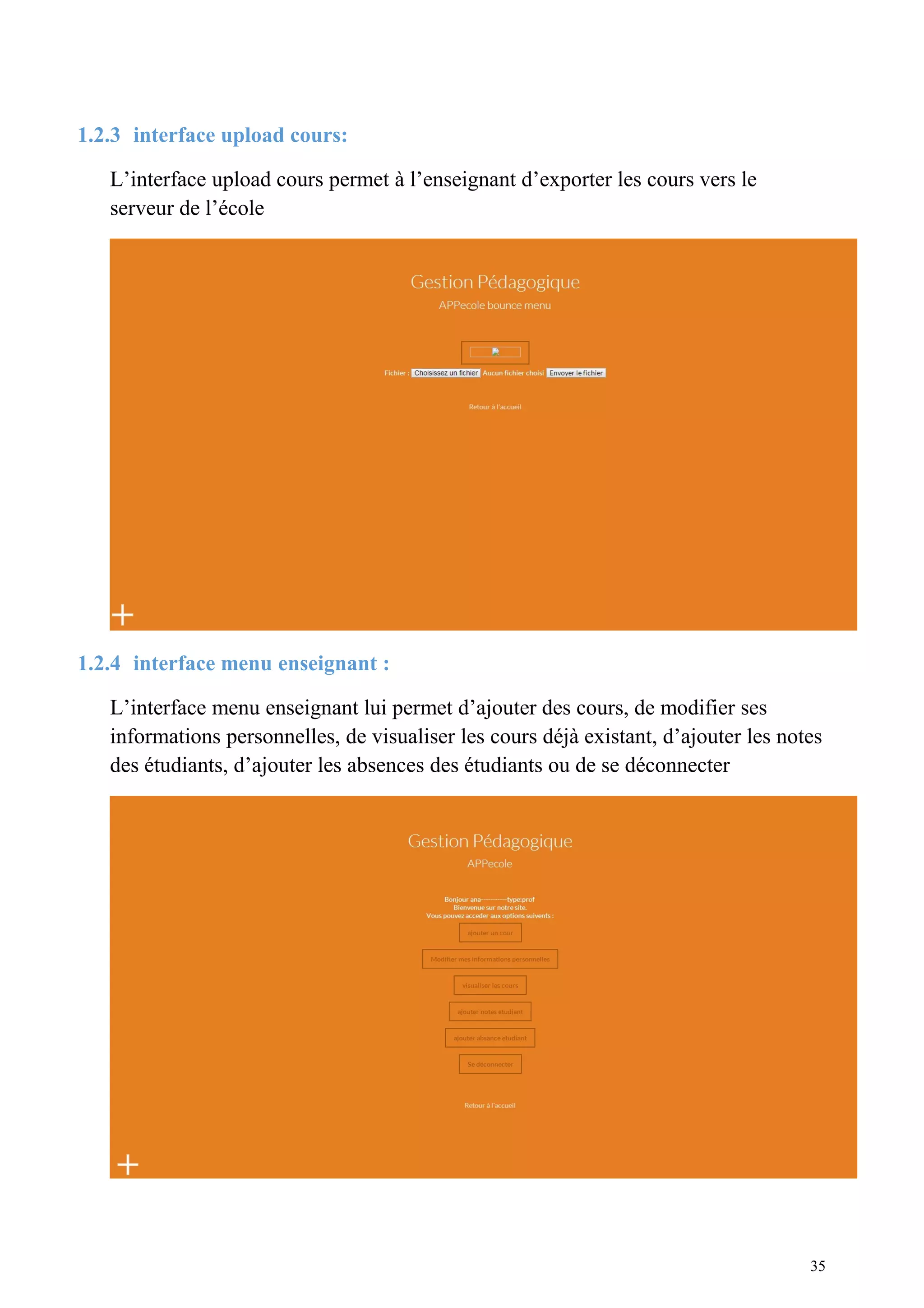 1.2.3 interface upload cours:
L’interface upload cours permet à l’enseignant d’exporter les cours vers le
serveur de l’école
1.2.4 interface menu enseignant :
L’interface menu enseignant lui permet d’ajouter des cours, de modifier ses
informations personnelles, de visualiser les cours déjà existant, d’ajouter les notes
des étudiants, d’ajouter les absences des étudiants ou de se déconnecter
35
 