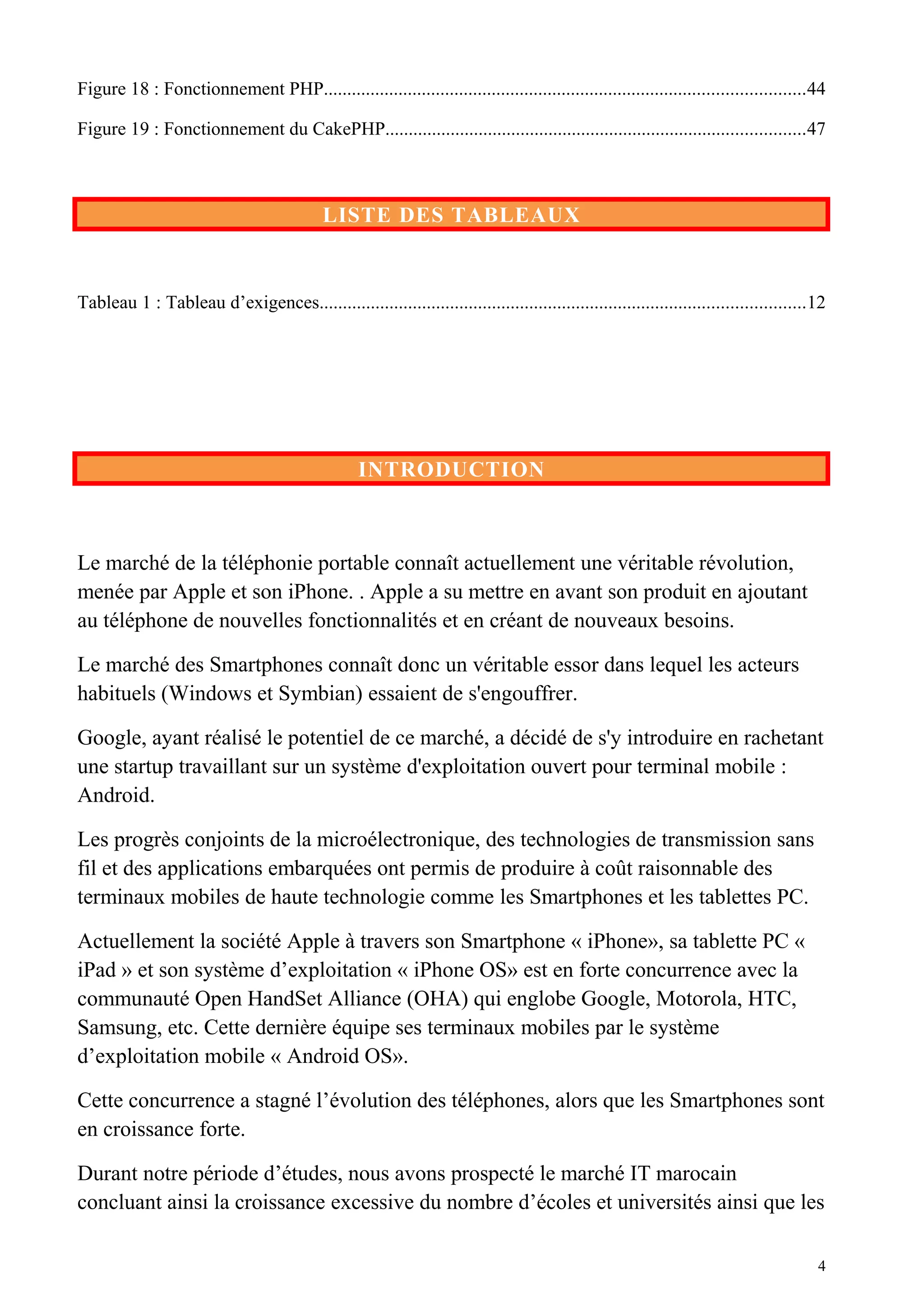 Figure 18 : Fonctionnement PHP.......................................................................................................44
Figure 19 : Fonctionnement du CakePHP..........................................................................................47
LISTE DES TABLEAUX
Tableau 1 : Tableau d’exigences........................................................................................................12
INTRODUCTION
Le marché de la téléphonie portable connaît actuellement une véritable révolution,
menée par Apple et son iPhone. . Apple a su mettre en avant son produit en ajoutant
au téléphone de nouvelles fonctionnalités et en créant de nouveaux besoins.
Le marché des Smartphones connaît donc un véritable essor dans lequel les acteurs
habituels (Windows et Symbian) essaient de s'engouffrer.
Google, ayant réalisé le potentiel de ce marché, a décidé de s'y introduire en rachetant
une startup travaillant sur un système d'exploitation ouvert pour terminal mobile :
Android.
Les progrès conjoints de la microélectronique, des technologies de transmission sans
fil et des applications embarquées ont permis de produire à coût raisonnable des
terminaux mobiles de haute technologie comme les Smartphones et les tablettes PC.
Actuellement la société Apple à travers son Smartphone « iPhone», sa tablette PC «
iPad » et son système d’exploitation « iPhone OS» est en forte concurrence avec la
communauté Open HandSet Alliance (OHA) qui englobe Google, Motorola, HTC,
Samsung, etc. Cette dernière équipe ses terminaux mobiles par le système
d’exploitation mobile « Android OS».
Cette concurrence a stagné l’évolution des téléphones, alors que les Smartphones sont
en croissance forte.
Durant notre période d’études, nous avons prospecté le marché IT marocain
concluant ainsi la croissance excessive du nombre d’écoles et universités ainsi que les
4
 