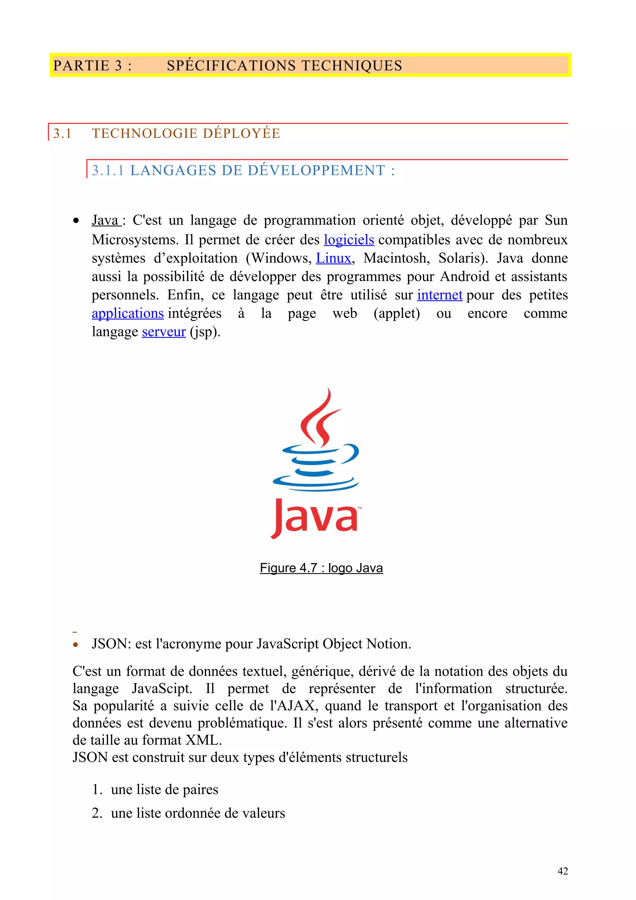 PARTIE 3 : SPÉCIFICATIONS TECHNIQUES
3.1 TECHNOLOGIE DÉPLOYÉE
3.1.1 LANGAGES DE DÉVELOPPEMENT :
• Java : C'est un langage de programmation orienté objet, développé par Sun
Microsystems. Il permet de créer des logiciels compatibles avec de nombreux
systèmes d’exploitation (Windows, Linux, Macintosh, Solaris). Java donne
aussi la possibilité de développer des programmes pour Android et assistants
personnels. Enfin, ce langage peut être utilisé sur internet pour des petites
applications intégrées à la page web (applet) ou encore comme
langage serveur (jsp).
Figure 4.7 : logo Java
• JSON: est l'acronyme pour JavaScript Object Notion.
C'est un format de données textuel, générique, dérivé de la notation des objets du
langage JavaScipt. Il permet de représenter de l'information structurée.
Sa popularité a suivie celle de l'AJAX, quand le transport et l'organisation des
données est devenu problématique. Il s'est alors présenté comme une alternative
de taille au format XML.
JSON est construit sur deux types d'éléments structurels
1. une liste de paires
2. une liste ordonnée de valeurs
42
 