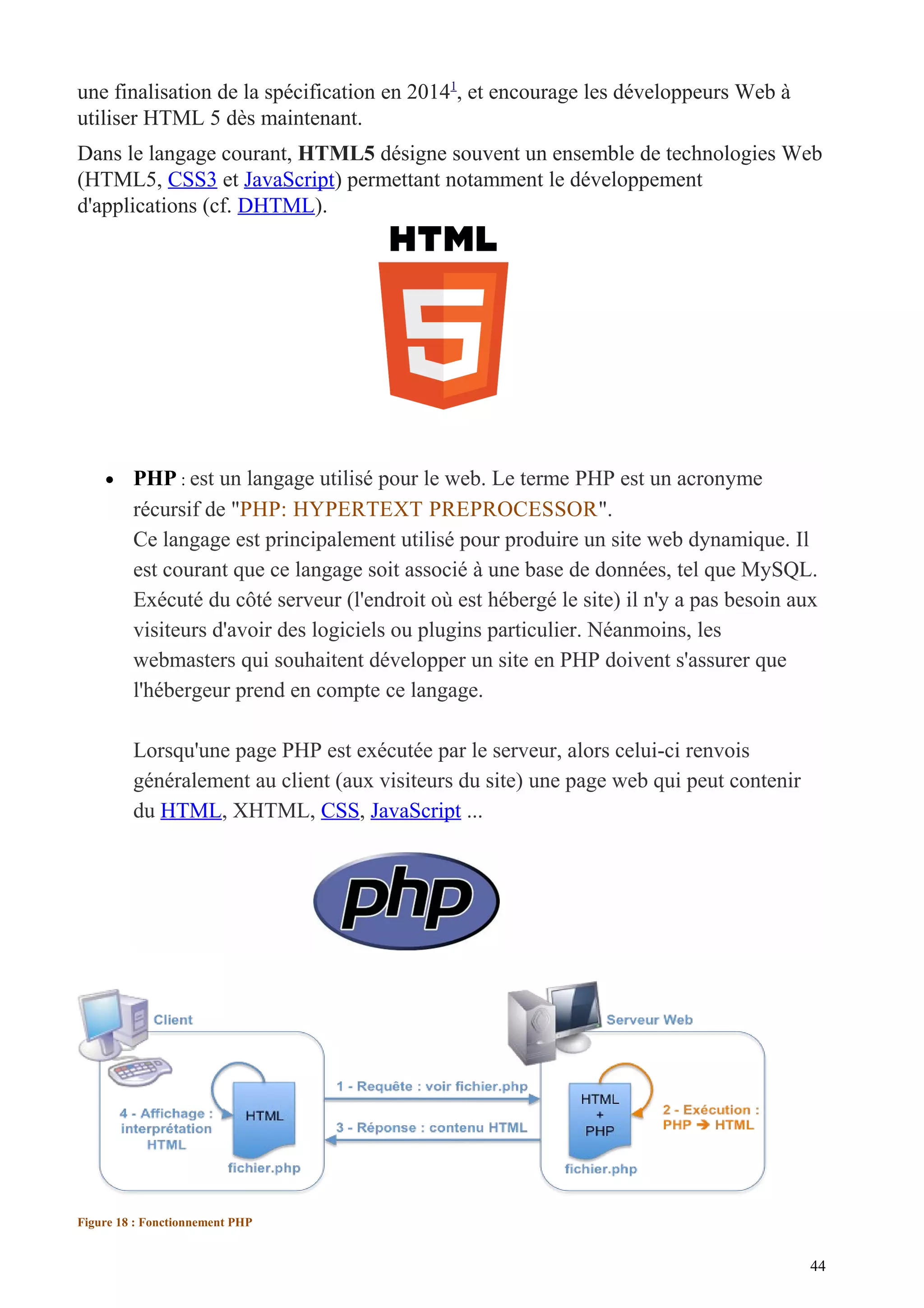une finalisation de la spécification en 20141
, et encourage les développeurs Web à
utiliser HTML 5 dès maintenant.
Dans le langage courant, HTML5 désigne souvent un ensemble de technologies Web
(HTML5, CSS3 et JavaScript) permettant notamment le développement
d'applications (cf. DHTML).
• PHP : est un langage utilisé pour le web. Le terme PHP est un acronyme
récursif de "PHP: HYPERTEXT PREPROCESSOR".
Ce langage est principalement utilisé pour produire un site web dynamique. Il
est courant que ce langage soit associé à une base de données, tel que MySQL.
Exécuté du côté serveur (l'endroit où est hébergé le site) il n'y a pas besoin aux
visiteurs d'avoir des logiciels ou plugins particulier. Néanmoins, les
webmasters qui souhaitent développer un site en PHP doivent s'assurer que
l'hébergeur prend en compte ce langage.
Lorsqu'une page PHP est exécutée par le serveur, alors celui-ci renvois
généralement au client (aux visiteurs du site) une page web qui peut contenir
du HTML, XHTML, CSS, JavaScript ...
Figure 18 : Fonctionnement PHP
44
 