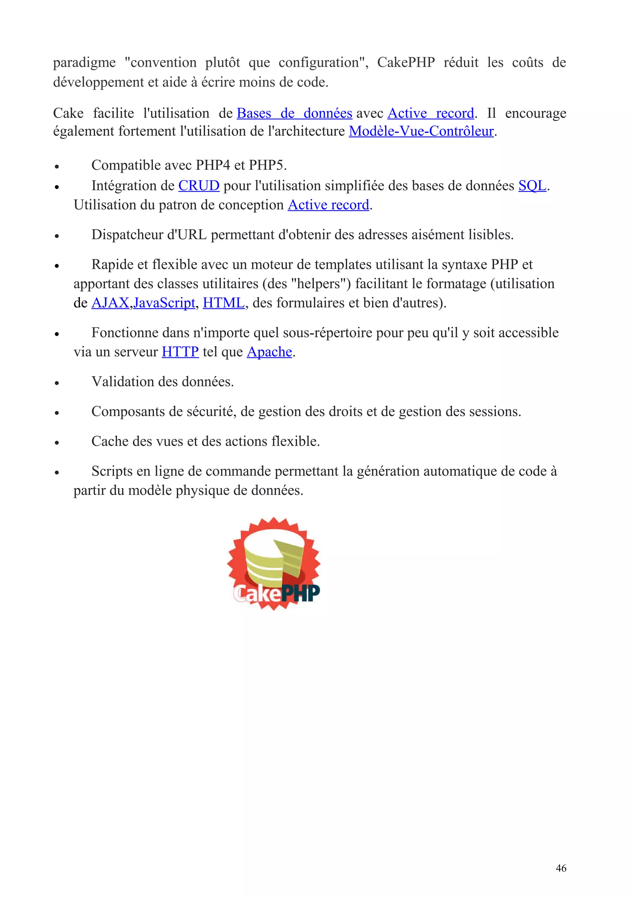 paradigme "convention plutôt que configuration", CakePHP réduit les coûts de
développement et aide à écrire moins de code.
Cake facilite l'utilisation de Bases de données avec Active record. Il encourage
également fortement l'utilisation de l'architecture Modèle-Vue-Contrôleur.
• Compatible avec PHP4 et PHP5.
• Intégration de CRUD pour l'utilisation simplifiée des bases de données SQL.
Utilisation du patron de conception Active record.
• Dispatcheur d'URL permettant d'obtenir des adresses aisément lisibles.
• Rapide et flexible avec un moteur de templates utilisant la syntaxe PHP et
apportant des classes utilitaires (des "helpers") facilitant le formatage (utilisation
de AJAX,JavaScript, HTML, des formulaires et bien d'autres).
• Fonctionne dans n'importe quel sous-répertoire pour peu qu'il y soit accessible
via un serveur HTTP tel que Apache.
• Validation des données.
• Composants de sécurité, de gestion des droits et de gestion des sessions.
• Cache des vues et des actions flexible.
• Scripts en ligne de commande permettant la génération automatique de code à
partir du modèle physique de données.
46
 