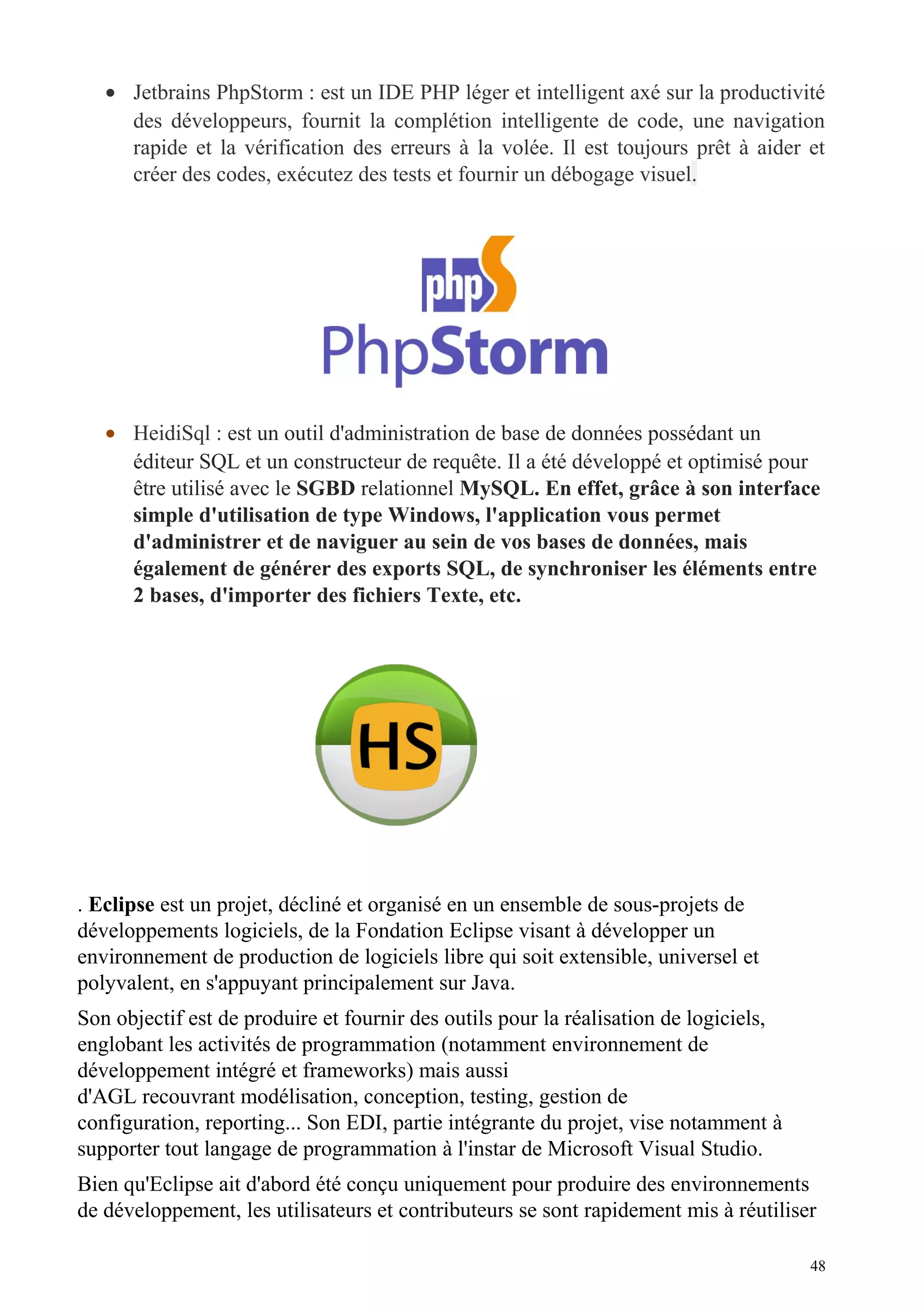 • Jetbrains PhpStorm : est un IDE PHP léger et intelligent axé sur la productivité
des développeurs, fournit la complétion intelligente de code, une navigation
rapide et la vérification des erreurs à la volée. Il est toujours prêt à aider et
créer des codes, exécutez des tests et fournir un débogage visuel.
• HeidiSql : est un outil d'administration de base de données possédant un
éditeur SQL et un constructeur de requête. Il a été développé et optimisé pour
être utilisé avec le SGBD relationnel MySQL. En effet, grâce à son interface
simple d'utilisation de type Windows, l'application vous permet
d'administrer et de naviguer au sein de vos bases de données, mais
également de générer des exports SQL, de synchroniser les éléments entre
2 bases, d'importer des fichiers Texte, etc.
. Eclipse est un projet, décliné et organisé en un ensemble de sous-projets de
développements logiciels, de la Fondation Eclipse visant à développer un
environnement de production de logiciels libre qui soit extensible, universel et
polyvalent, en s'appuyant principalement sur Java.
Son objectif est de produire et fournir des outils pour la réalisation de logiciels,
englobant les activités de programmation (notamment environnement de
développement intégré et frameworks) mais aussi
d'AGL recouvrant modélisation, conception, testing, gestion de
configuration, reporting... Son EDI, partie intégrante du projet, vise notamment à
supporter tout langage de programmation à l'instar de Microsoft Visual Studio.
Bien qu'Eclipse ait d'abord été conçu uniquement pour produire des environnements
de développement, les utilisateurs et contributeurs se sont rapidement mis à réutiliser
48
 