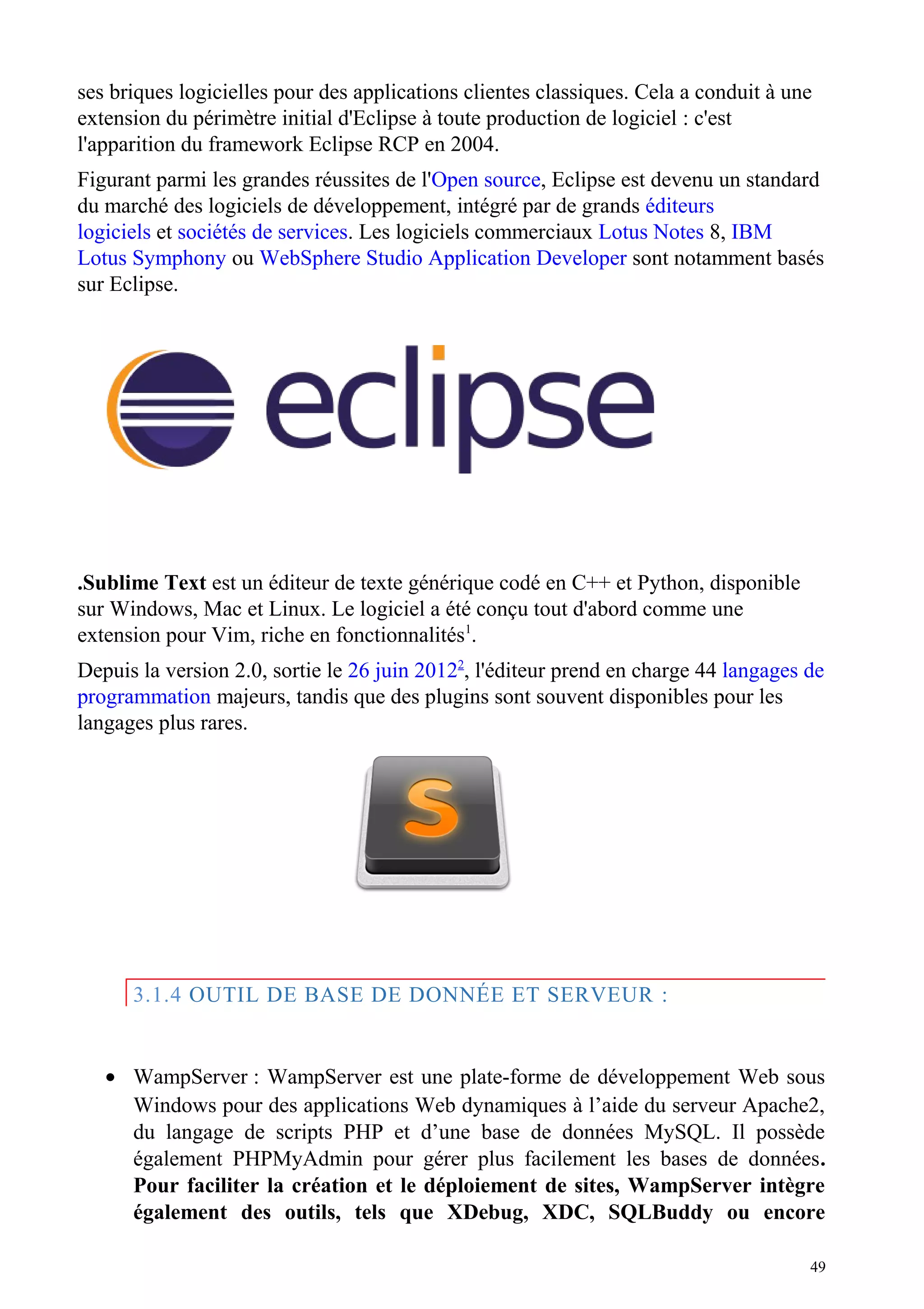 ses briques logicielles pour des applications clientes classiques. Cela a conduit à une
extension du périmètre initial d'Eclipse à toute production de logiciel : c'est
l'apparition du framework Eclipse RCP en 2004.
Figurant parmi les grandes réussites de l'Open source, Eclipse est devenu un standard
du marché des logiciels de développement, intégré par de grands éditeurs
logiciels et sociétés de services. Les logiciels commerciaux Lotus Notes 8, IBM
Lotus Symphony ou WebSphere Studio Application Developer sont notamment basés
sur Eclipse.
.Sublime Text est un éditeur de texte générique codé en C++ et Python, disponible
sur Windows, Mac et Linux. Le logiciel a été conçu tout d'abord comme une
extension pour Vim, riche en fonctionnalités1
.
Depuis la version 2.0, sortie le 26 juin 20122
, l'éditeur prend en charge 44 langages de
programmation majeurs, tandis que des plugins sont souvent disponibles pour les
langages plus rares.
3.1.4 OUTIL DE BASE DE DONNÉE ET SERVEUR :
• WampServer : WampServer est une plate-forme de développement Web sous
Windows pour des applications Web dynamiques à l’aide du serveur Apache2,
du langage de scripts PHP et d’une base de données MySQL. Il possède
également PHPMyAdmin pour gérer plus facilement les bases de données.
Pour faciliter la création et le déploiement de sites, WampServer intègre
également des outils, tels que XDebug, XDC, SQLBuddy ou encore
49
 