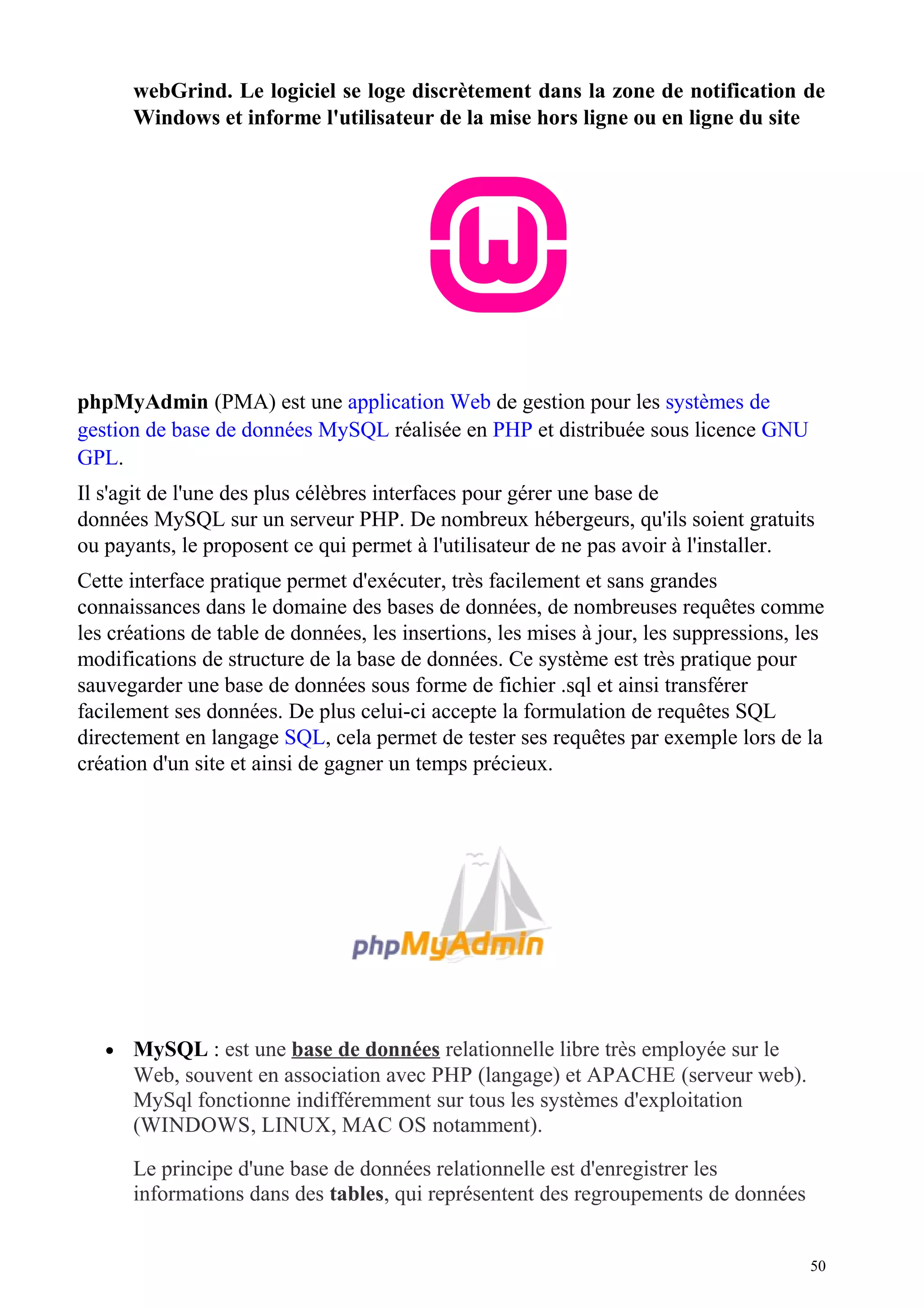 webGrind. Le logiciel se loge discrètement dans la zone de notification de
Windows et informe l'utilisateur de la mise hors ligne ou en ligne du site
phpMyAdmin (PMA) est une application Web de gestion pour les systèmes de
gestion de base de données MySQL réalisée en PHP et distribuée sous licence GNU
GPL.
Il s'agit de l'une des plus célèbres interfaces pour gérer une base de
données MySQL sur un serveur PHP. De nombreux hébergeurs, qu'ils soient gratuits
ou payants, le proposent ce qui permet à l'utilisateur de ne pas avoir à l'installer.
Cette interface pratique permet d'exécuter, très facilement et sans grandes
connaissances dans le domaine des bases de données, de nombreuses requêtes comme
les créations de table de données, les insertions, les mises à jour, les suppressions, les
modifications de structure de la base de données. Ce système est très pratique pour
sauvegarder une base de données sous forme de fichier .sql et ainsi transférer
facilement ses données. De plus celui-ci accepte la formulation de requêtes SQL
directement en langage SQL, cela permet de tester ses requêtes par exemple lors de la
création d'un site et ainsi de gagner un temps précieux.
• MySQL : est une base de données relationnelle libre très employée sur le
Web, souvent en association avec PHP (langage) et APACHE (serveur web).
MySql fonctionne indifféremment sur tous les systèmes d'exploitation
(WINDOWS, LINUX, MAC OS notamment).
Le principe d'une base de données relationnelle est d'enregistrer les
informations dans des tables, qui représentent des regroupements de données
50
 