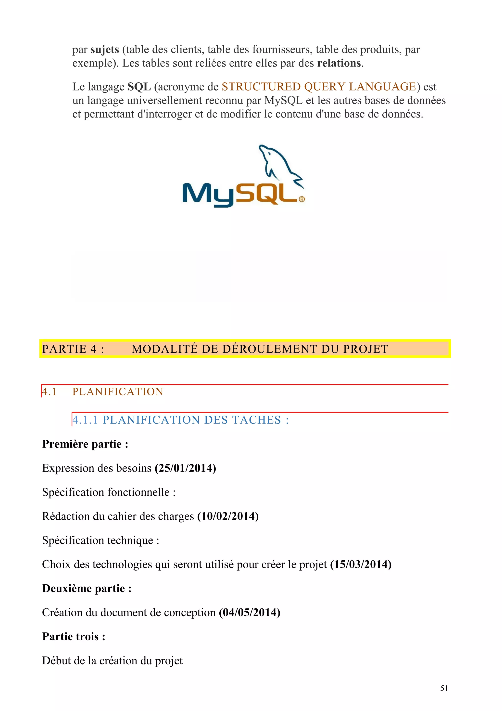 par sujets (table des clients, table des fournisseurs, table des produits, par
exemple). Les tables sont reliées entre elles par des relations.
Le langage SQL (acronyme de STRUCTURED QUERY LANGUAGE) est
un langage universellement reconnu par MySQL et les autres bases de données
et permettant d'interroger et de modifier le contenu d'une base de données.
PARTIE 4 : MODALITÉ DE DÉROULEMENT DU PROJET
4.1 PLANIFICATION
4.1.1 PLANIFICATION DES TACHES :
Première partie :
Expression des besoins (25/01/2014)
Spécification fonctionnelle :
Rédaction du cahier des charges (10/02/2014)
Spécification technique :
Choix des technologies qui seront utilisé pour créer le projet (15/03/2014)
Deuxième partie :
Création du document de conception (04/05/2014)
Partie trois :
Début de la création du projet
51
 