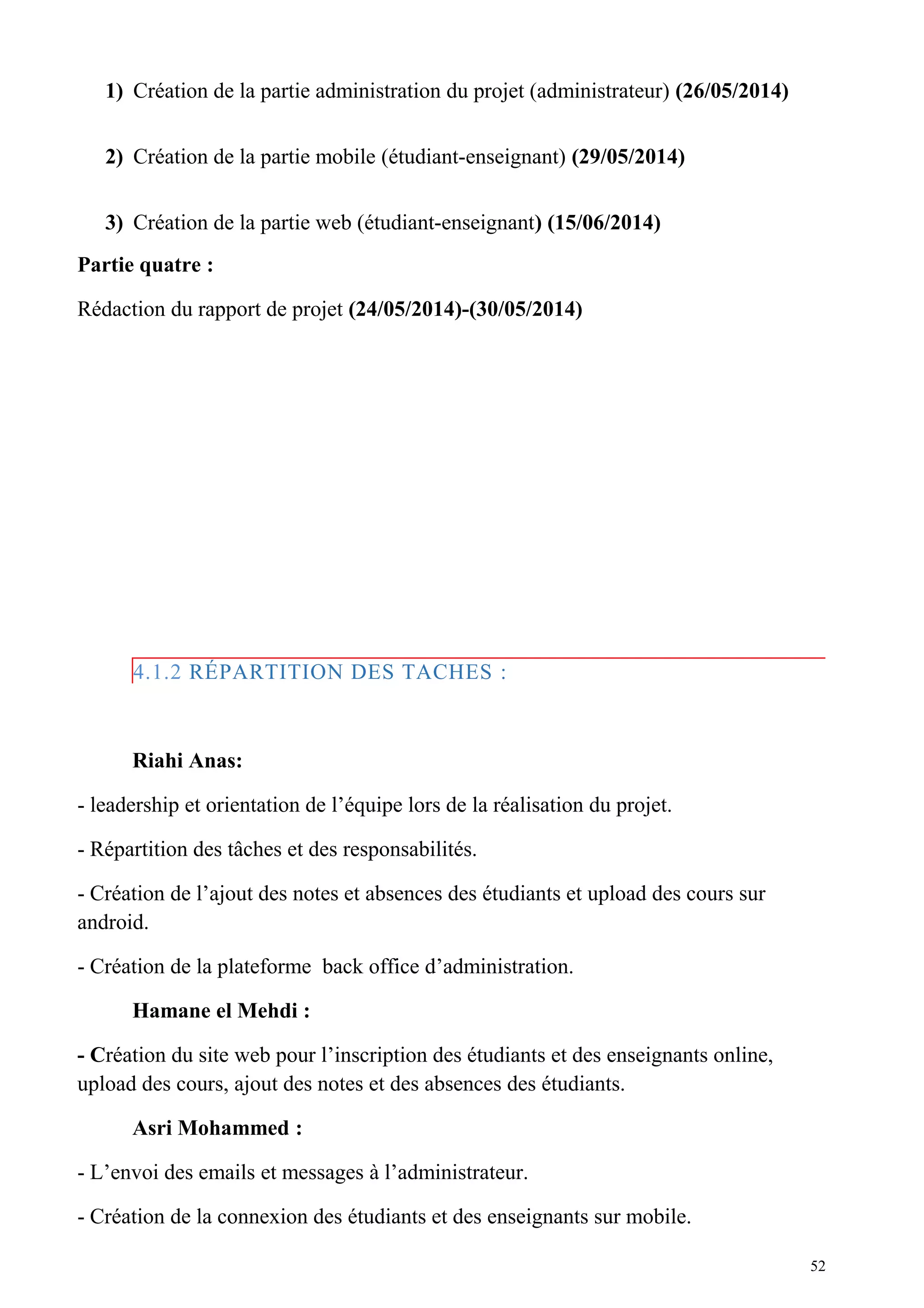 1) Création de la partie administration du projet (administrateur) (26/05/2014)
2) Création de la partie mobile (étudiant-enseignant) (29/05/2014)
3) Création de la partie web (étudiant-enseignant) (15/06/2014)
Partie quatre :
Rédaction du rapport de projet (24/05/2014)-(30/05/2014)
4.1.2 RÉPARTITION DES TACHES :
Riahi Anas:
- leadership et orientation de l’équipe lors de la réalisation du projet.
- Répartition des tâches et des responsabilités.
- Création de l’ajout des notes et absences des étudiants et upload des cours sur
android.
- Création de la plateforme back office d’administration.
Hamane el Mehdi :
- Création du site web pour l’inscription des étudiants et des enseignants online,
upload des cours, ajout des notes et des absences des étudiants.
Asri Mohammed :
- L’envoi des emails et messages à l’administrateur.
- Création de la connexion des étudiants et des enseignants sur mobile.
52
 