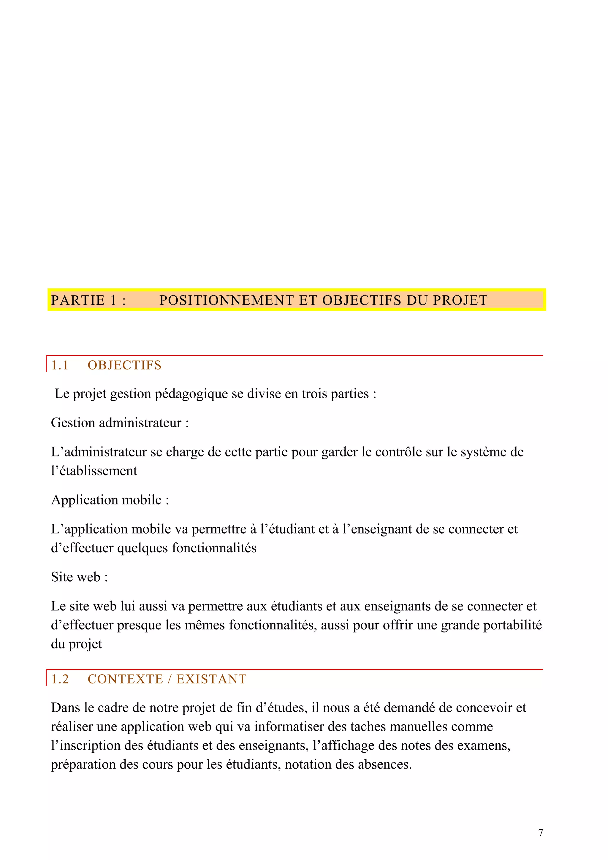 PARTIE 1 : POSITIONNEMENT ET OBJECTIFS DU PROJET
1.1 OBJECTIFS
Le projet gestion pédagogique se divise en trois parties :
Gestion administrateur :
L’administrateur se charge de cette partie pour garder le contrôle sur le système de
l’établissement
Application mobile :
L’application mobile va permettre à l’étudiant et à l’enseignant de se connecter et
d’effectuer quelques fonctionnalités
Site web :
Le site web lui aussi va permettre aux étudiants et aux enseignants de se connecter et
d’effectuer presque les mêmes fonctionnalités, aussi pour offrir une grande portabilité
du projet
1.2 CONTEXTE / EXISTANT
Dans le cadre de notre projet de fin d’études, il nous a été demandé de concevoir et
réaliser une application web qui va informatiser des taches manuelles comme
l’inscription des étudiants et des enseignants, l’affichage des notes des examens,
préparation des cours pour les étudiants, notation des absences.
7
 