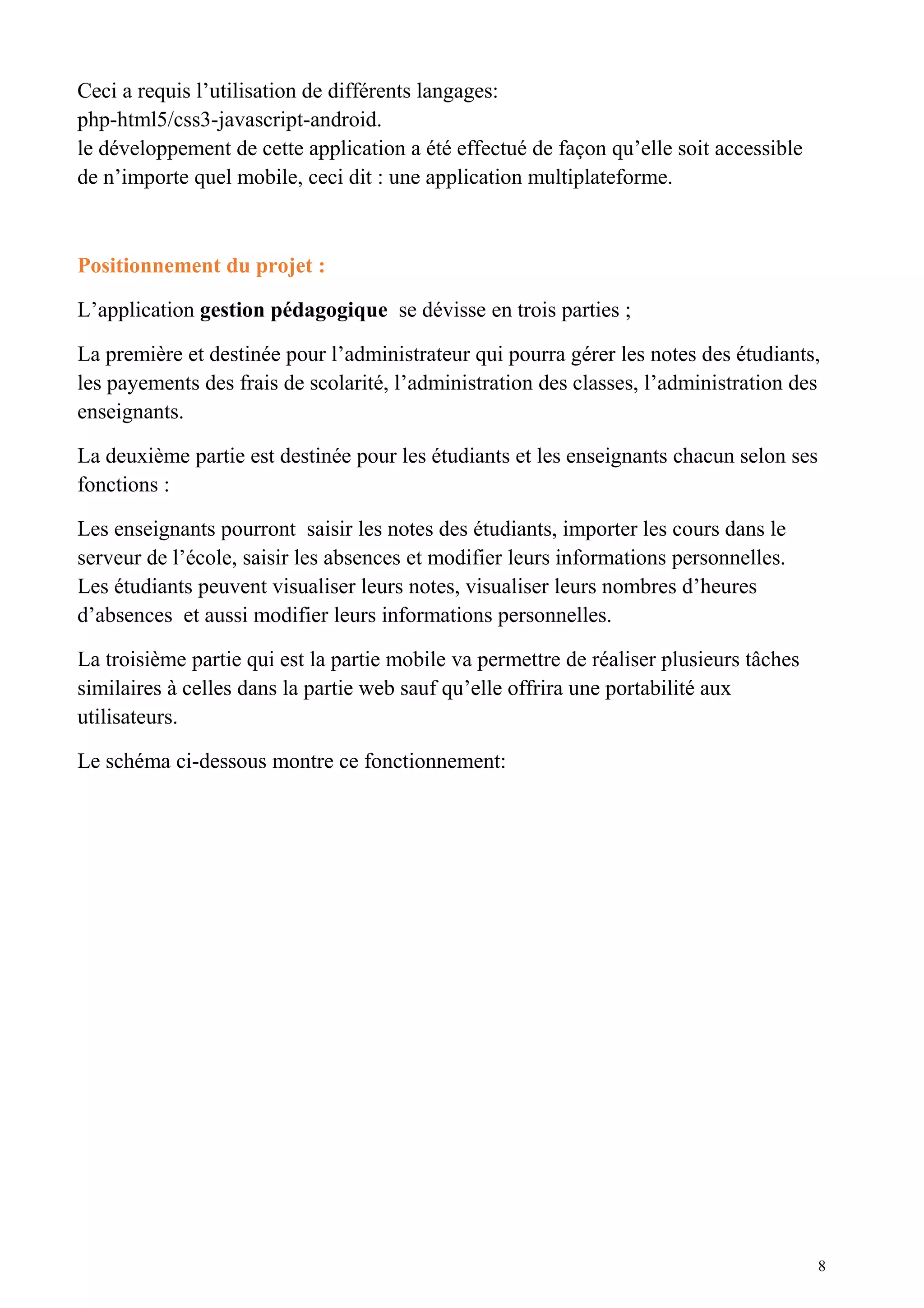 Ceci a requis l’utilisation de différents langages:
php-html5/css3-javascript-android.
le développement de cette application a été effectué de façon qu’elle soit accessible
de n’importe quel mobile, ceci dit : une application multiplateforme.
Positionnement du projet :
L’application gestion pédagogique se dévisse en trois parties ;
La première et destinée pour l’administrateur qui pourra gérer les notes des étudiants,
les payements des frais de scolarité, l’administration des classes, l’administration des
enseignants.
La deuxième partie est destinée pour les étudiants et les enseignants chacun selon ses
fonctions :
Les enseignants pourront saisir les notes des étudiants, importer les cours dans le
serveur de l’école, saisir les absences et modifier leurs informations personnelles.
Les étudiants peuvent visualiser leurs notes, visualiser leurs nombres d’heures
d’absences et aussi modifier leurs informations personnelles.
La troisième partie qui est la partie mobile va permettre de réaliser plusieurs tâches
similaires à celles dans la partie web sauf qu’elle offrira une portabilité aux
utilisateurs.
Le schéma ci-dessous montre ce fonctionnement:
8
 