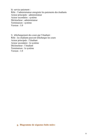 k) service paiement :
Rôle : l’administrateur enregistre les paiements des étudiants
Acteur principale : administrateur
Acteur secondaire : système
Déclencheur : administrateur
Terminaison : système
Version : 1.0
l) téléchargement des cours par l’étudiant :
Rôle : les étudiants peuvent télécharges les cours
Acteur principale : l’étudiant
Acteur secondaire : le système
Déclencheur : l’étudiant
Terminaison : le système
Version : 1.0
g. Diagramme de séquence boite noire:
16
 
