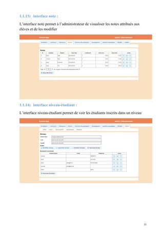 1.1.13) interface note :
L’interface note permet à l’administrateur de visualiser les notes attribués aux
élèves et de les modifier
1.1.14) interface niveau-étudiant :
L’interface niveau-étudiant permet de voir les étudiants inscrits dans un niveau
31
 