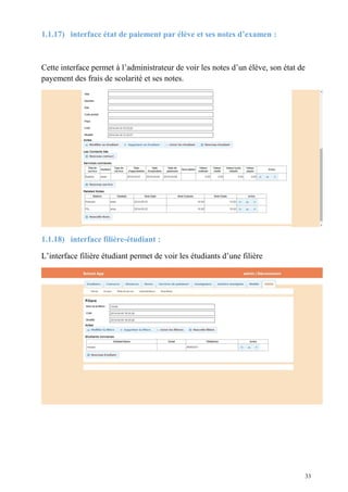 1.1.17) interface état de paiement par élève et ses notes d’examen :
Cette interface permet à l’administrateur de voir les notes d’un élève, son état de
payement des frais de scolarité et ses notes.
1.1.18) interface filière-étudiant :
L’interface filière étudiant permet de voir les étudiants d’une filière
33
 