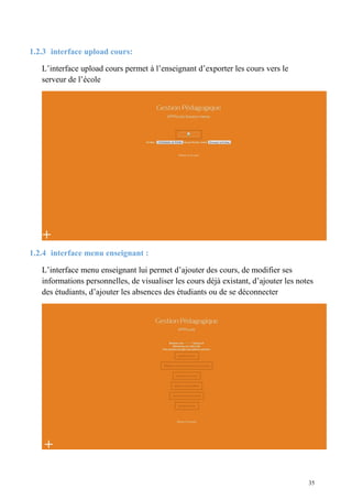1.2.3 interface upload cours:
L’interface upload cours permet à l’enseignant d’exporter les cours vers le
serveur de l’école
1.2.4 interface menu enseignant :
L’interface menu enseignant lui permet d’ajouter des cours, de modifier ses
informations personnelles, de visualiser les cours déjà existant, d’ajouter les notes
des étudiants, d’ajouter les absences des étudiants ou de se déconnecter
35
 