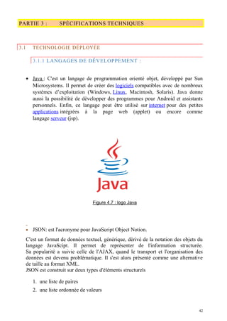 PARTIE 3 : SPÉCIFICATIONS TECHNIQUES
3.1 TECHNOLOGIE DÉPLOYÉE
3.1.1 LANGAGES DE DÉVELOPPEMENT :
• Java : C'est un langage de programmation orienté objet, développé par Sun
Microsystems. Il permet de créer des logiciels compatibles avec de nombreux
systèmes d’exploitation (Windows, Linux, Macintosh, Solaris). Java donne
aussi la possibilité de développer des programmes pour Android et assistants
personnels. Enfin, ce langage peut être utilisé sur internet pour des petites
applications intégrées à la page web (applet) ou encore comme
langage serveur (jsp).
Figure 4.7 : logo Java
• JSON: est l'acronyme pour JavaScript Object Notion.
C'est un format de données textuel, générique, dérivé de la notation des objets du
langage JavaScipt. Il permet de représenter de l'information structurée.
Sa popularité a suivie celle de l'AJAX, quand le transport et l'organisation des
données est devenu problématique. Il s'est alors présenté comme une alternative
de taille au format XML.
JSON est construit sur deux types d'éléments structurels
1. une liste de paires
2. une liste ordonnée de valeurs
42
 