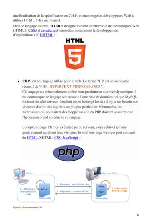 une finalisation de la spécification en 20141
, et encourage les développeurs Web à
utiliser HTML 5 dès maintenant.
Dans le langage courant, HTML5 désigne souvent un ensemble de technologies Web
(HTML5, CSS3 et JavaScript) permettant notamment le développement
d'applications (cf. DHTML).
• PHP : est un langage utilisé pour le web. Le terme PHP est un acronyme
récursif de "PHP: HYPERTEXT PREPROCESSOR".
Ce langage est principalement utilisé pour produire un site web dynamique. Il
est courant que ce langage soit associé à une base de données, tel que MySQL.
Exécuté du côté serveur (l'endroit où est hébergé le site) il n'y a pas besoin aux
visiteurs d'avoir des logiciels ou plugins particulier. Néanmoins, les
webmasters qui souhaitent développer un site en PHP doivent s'assurer que
l'hébergeur prend en compte ce langage.
Lorsqu'une page PHP est exécutée par le serveur, alors celui-ci renvois
généralement au client (aux visiteurs du site) une page web qui peut contenir
du HTML, XHTML, CSS, JavaScript ...
Figure 18 : Fonctionnement PHP
44
 