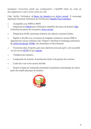 paradigme "convention plutôt que configuration", CakePHP réduit les coûts de
développement et aide à écrire moins de code.
Cake facilite l'utilisation de Bases de données avec Active record. Il encourage
également fortement l'utilisation de l'architecture Modèle-Vue-Contrôleur.
• Compatible avec PHP4 et PHP5.
• Intégration de CRUD pour l'utilisation simplifiée des bases de données SQL.
Utilisation du patron de conception Active record.
• Dispatcheur d'URL permettant d'obtenir des adresses aisément lisibles.
• Rapide et flexible avec un moteur de templates utilisant la syntaxe PHP et
apportant des classes utilitaires (des "helpers") facilitant le formatage (utilisation
de AJAX,JavaScript, HTML, des formulaires et bien d'autres).
• Fonctionne dans n'importe quel sous-répertoire pour peu qu'il y soit accessible
via un serveur HTTP tel que Apache.
• Validation des données.
• Composants de sécurité, de gestion des droits et de gestion des sessions.
• Cache des vues et des actions flexible.
• Scripts en ligne de commande permettant la génération automatique de code à
partir du modèle physique de données.
46
 