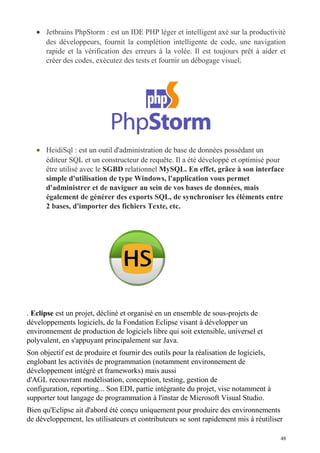 • Jetbrains PhpStorm : est un IDE PHP léger et intelligent axé sur la productivité
des développeurs, fournit la complétion intelligente de code, une navigation
rapide et la vérification des erreurs à la volée. Il est toujours prêt à aider et
créer des codes, exécutez des tests et fournir un débogage visuel.
• HeidiSql : est un outil d'administration de base de données possédant un
éditeur SQL et un constructeur de requête. Il a été développé et optimisé pour
être utilisé avec le SGBD relationnel MySQL. En effet, grâce à son interface
simple d'utilisation de type Windows, l'application vous permet
d'administrer et de naviguer au sein de vos bases de données, mais
également de générer des exports SQL, de synchroniser les éléments entre
2 bases, d'importer des fichiers Texte, etc.
. Eclipse est un projet, décliné et organisé en un ensemble de sous-projets de
développements logiciels, de la Fondation Eclipse visant à développer un
environnement de production de logiciels libre qui soit extensible, universel et
polyvalent, en s'appuyant principalement sur Java.
Son objectif est de produire et fournir des outils pour la réalisation de logiciels,
englobant les activités de programmation (notamment environnement de
développement intégré et frameworks) mais aussi
d'AGL recouvrant modélisation, conception, testing, gestion de
configuration, reporting... Son EDI, partie intégrante du projet, vise notamment à
supporter tout langage de programmation à l'instar de Microsoft Visual Studio.
Bien qu'Eclipse ait d'abord été conçu uniquement pour produire des environnements
de développement, les utilisateurs et contributeurs se sont rapidement mis à réutiliser
48
 