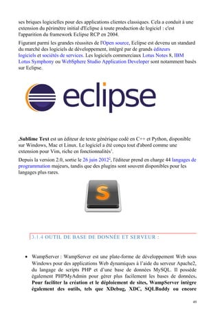 ses briques logicielles pour des applications clientes classiques. Cela a conduit à une
extension du périmètre initial d'Eclipse à toute production de logiciel : c'est
l'apparition du framework Eclipse RCP en 2004.
Figurant parmi les grandes réussites de l'Open source, Eclipse est devenu un standard
du marché des logiciels de développement, intégré par de grands éditeurs
logiciels et sociétés de services. Les logiciels commerciaux Lotus Notes 8, IBM
Lotus Symphony ou WebSphere Studio Application Developer sont notamment basés
sur Eclipse.
.Sublime Text est un éditeur de texte générique codé en C++ et Python, disponible
sur Windows, Mac et Linux. Le logiciel a été conçu tout d'abord comme une
extension pour Vim, riche en fonctionnalités1
.
Depuis la version 2.0, sortie le 26 juin 20122
, l'éditeur prend en charge 44 langages de
programmation majeurs, tandis que des plugins sont souvent disponibles pour les
langages plus rares.
3.1.4 OUTIL DE BASE DE DONNÉE ET SERVEUR :
• WampServer : WampServer est une plate-forme de développement Web sous
Windows pour des applications Web dynamiques à l’aide du serveur Apache2,
du langage de scripts PHP et d’une base de données MySQL. Il possède
également PHPMyAdmin pour gérer plus facilement les bases de données.
Pour faciliter la création et le déploiement de sites, WampServer intègre
également des outils, tels que XDebug, XDC, SQLBuddy ou encore
49
 