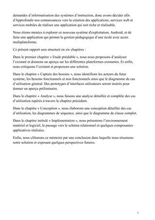 demandes d’informatisation des systèmes d’instruction, donc avons décider afin
d'Approfondir nos connaissances vers la création des applications, services web et
services mobiles de réaliser une application qui soit riche et réalisable.
Nous étions menées à explorer ce nouveau système d'exploitation, Android, et de
faire une application qui permet la gestion pédagogique d’une école avec accès
multiplateforme.
Ce présent rapport sera structuré en six chapitres :
Dans le premier chapitre « Etude préalable », nous nous proposons d’analyser
l’existant et donnons un aperçu sur les différentes plateformes existantes. Et enfin,
nous critiquons l’existant et proposons une solution.
Dans le chapitre « Capture des besoins », nous identifions les acteurs du futur
système, les besoins fonctionnels et non fonctionnels ainsi que le diagramme de cas
d’utilisation général. Des prototypes d’interfaces utilisateurs seront insérés pour
donner un aperçu préliminaire.
Dans le chapitre « Analyse », nous faisons une analyse détaillée et complète des cas
d’utilisation repérés à travers le chapitre précédent.
Dans le chapitre « Conception », nous élaborons une conception détaillée des cas
d’utilisation, les diagrammes de séquence, ainsi que le diagramme de classe complet.
Dans le chapitre intitulé « Implémentation », nous présentons l’environnement
matériel et logiciel, le passage vers le schéma relationnel et quelques composantes
applicatives réalisées.
Enfin, nous clôturons ce mémoire par une conclusion dans laquelle nous résumons
notre solution et exposant quelques perspectives futures.
5
 