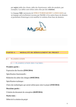 par sujets (table des clients, table des fournisseurs, table des produits, par
exemple). Les tables sont reliées entre elles par des relations.
Le langage SQL (acronyme de STRUCTURED QUERY LANGUAGE) est
un langage universellement reconnu par MySQL et les autres bases de données
et permettant d'interroger et de modifier le contenu d'une base de données.
PARTIE 4 : MODALITÉ DE DÉROULEMENT DU PROJET
4.1 PLANIFICATION
4.1.1 PLANIFICATION DES TACHES :
Première partie :
Expression des besoins (25/01/2014)
Spécification fonctionnelle :
Rédaction du cahier des charges (10/02/2014)
Spécification technique :
Choix des technologies qui seront utilisé pour créer le projet (15/03/2014)
Deuxième partie :
Création du document de conception (04/05/2014)
Partie trois :
Début de la création du projet
51
 