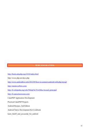 BIBLIOGRAPHIE
http://book.cakephp.org/2.0/fr/index.html
http://www.php.net/docs.php
http://www.androidhive.info/2012/05/how-to-connect-android-with-php-mysql/
http://stackoverflow.com/
http://fr.wikipedia.org/wiki/Wikip%C3%A9dia:Accueil_principal
http://fr.openclassrooms.com/
CakePHP Application Development
Practical CakePHP Projects
Android Recipes, 2nd Edition
Android Native Development Kit Cookbook
learn_html5_and_javascript_for_android
54
 