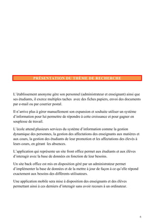 PRÉSENTATION DU THÈME DE RECHERCHE
L’établissement anonyme gère son personnel (administrateur et enseignant) ainsi que
ses étudiants, il exerce multiples taches avec des fiches papiers, envoi des documents
par e-mail ou par courrier postal.
Il n’arrive plus à gérer manuellement son expansion et souhaite utiliser un système
d’information pour lui permettre de répondre à cette croissance et pour gagner en
souplesse de travail.
L’école attend plusieurs services du système d’information comme la gestion
dynamique des personnes, la gestion des affectations des enseignants aux matières et
aux cours, la gestion des étudiants de leur promotion et les affectations des élevés à
leurs cours, en gérant les absences.
L’application qui représente un site front office permet aux étudiants et aux élèves
d’interagir avec la base de données en fonction de leur besoins.
Un site back office est mis en disposition géré par un administrateur permet
d’implémenter la base de données et de la mettre à jour de façon à ce qu’elle répond
exactement aux besoins des différents utilisateurs.
Une application mobile sera mise à disposition des enseignants et des élèves
permettant ainsi à ces derniers d’interagir sans avoir recours à un ordinateur.
6
 