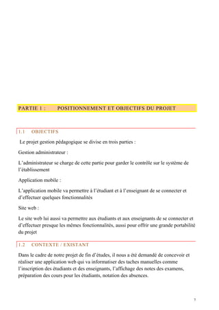 PARTIE 1 : POSITIONNEMENT ET OBJECTIFS DU PROJET
1.1 OBJECTIFS
Le projet gestion pédagogique se divise en trois parties :
Gestion administrateur :
L’administrateur se charge de cette partie pour garder le contrôle sur le système de
l’établissement
Application mobile :
L’application mobile va permettre à l’étudiant et à l’enseignant de se connecter et
d’effectuer quelques fonctionnalités
Site web :
Le site web lui aussi va permettre aux étudiants et aux enseignants de se connecter et
d’effectuer presque les mêmes fonctionnalités, aussi pour offrir une grande portabilité
du projet
1.2 CONTEXTE / EXISTANT
Dans le cadre de notre projet de fin d’études, il nous a été demandé de concevoir et
réaliser une application web qui va informatiser des taches manuelles comme
l’inscription des étudiants et des enseignants, l’affichage des notes des examens,
préparation des cours pour les étudiants, notation des absences.
7
 