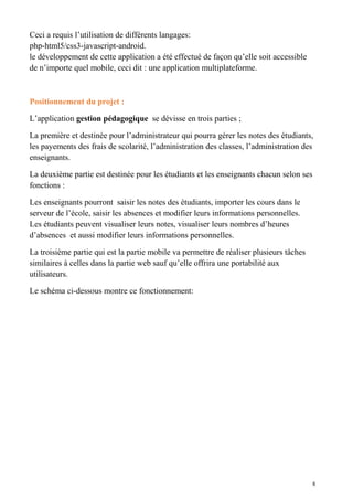 Ceci a requis l’utilisation de différents langages:
php-html5/css3-javascript-android.
le développement de cette application a été effectué de façon qu’elle soit accessible
de n’importe quel mobile, ceci dit : une application multiplateforme.
Positionnement du projet :
L’application gestion pédagogique se dévisse en trois parties ;
La première et destinée pour l’administrateur qui pourra gérer les notes des étudiants,
les payements des frais de scolarité, l’administration des classes, l’administration des
enseignants.
La deuxième partie est destinée pour les étudiants et les enseignants chacun selon ses
fonctions :
Les enseignants pourront saisir les notes des étudiants, importer les cours dans le
serveur de l’école, saisir les absences et modifier leurs informations personnelles.
Les étudiants peuvent visualiser leurs notes, visualiser leurs nombres d’heures
d’absences et aussi modifier leurs informations personnelles.
La troisième partie qui est la partie mobile va permettre de réaliser plusieurs tâches
similaires à celles dans la partie web sauf qu’elle offrira une portabilité aux
utilisateurs.
Le schéma ci-dessous montre ce fonctionnement:
8
 