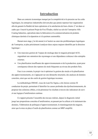 12
Introduction
Dans un contexte économique marqué par la compétitivité et la pression sur les coûts
logistiques, les entreprises industrielles doivent plus que jamais repenser leur organisation
afin de garantir la fluidité de leurs opérations et la satisfaction de leurs clients. C’est dans ce
cadre que s’inscrit le présent Projet de Fin d’Études, réalisé au sein de l’entreprise Alfa
Coating Industries, spécialisée dans la fabrication et la commercialisation de produits
chimiques destinés à la réparation et à la peinture automobile.
Durant mon stage, j’ai été amené à m’insérer au cœur des problématiques logistiques
de l’entreprise, et plus précisément à analyser deux enjeux majeurs identifiés par la direction
logistique :
• Une mauvaise gestion de l’espace de stockage dans le magasin principal ACI3,
engendrant une saturation des rayonnages et une dépendance coûteuse à des entrepôts
externes.
• Une planification insuffisante des approvisionnements et de la production, ayant pour
conséquence directe des ruptures de stock fréquentes au niveau des produits finis.
Face à ces constats, le projet vise à optimiser la gestion des stocks et la planification
des approvisionnements, en s’appuyant sur une démarche structurée, des analyses de données
concrètes, ainsi que sur des outils de gestion logistique reconnus.
La méthodologie DMAIC, issue du Lean Six Sigma, a été choisie comme fil
conducteur du projet, permettant d’identifier les causes profondes des dysfonctionnements, de
proposer des solutions ciblées, et de pérenniser les résultats à travers des indicateurs de suivi
et une logique d’amélioration continue.
Ce rapport présente l’ensemble des travaux réalisés, depuis le diagnostic initial
jusqu’aux propositions concrètes d’amélioration, en passant par la collecte et le traitement des
données, l’élaboration de politiques d’approvisionnement, le réaménagement du magasin,
ainsi que la mise en place d’outils de planification comme un MRP simplifié.
 