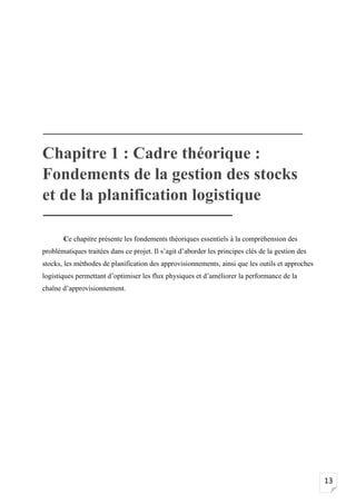 13
Chapitre 1 : Cadre théorique :
Fondements de la gestion des stocks
et de la planification logistique
Ce chapitre présente les fondements théoriques essentiels à la compréhension des
problématiques traitées dans ce projet. Il s’agit d’aborder les principes clés de la gestion des
stocks, les méthodes de planification des approvisionnements, ainsi que les outils et approches
logistiques permettant d’optimiser les flux physiques et d’améliorer la performance de la
chaîne d’approvisionnement.
 