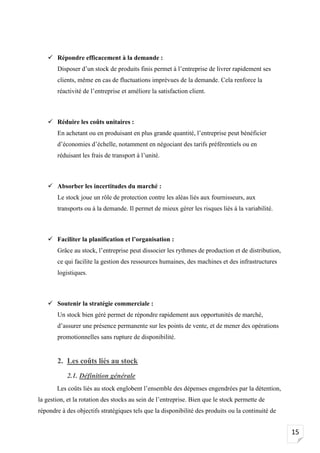 15
✓ Répondre efficacement à la demande :
Disposer d’un stock de produits finis permet à l’entreprise de livrer rapidement ses
clients, même en cas de fluctuations imprévues de la demande. Cela renforce la
réactivité de l’entreprise et améliore la satisfaction client.
✓ Réduire les coûts unitaires :
En achetant ou en produisant en plus grande quantité, l’entreprise peut bénéficier
d’économies d’échelle, notamment en négociant des tarifs préférentiels ou en
réduisant les frais de transport à l’unité.
✓ Absorber les incertitudes du marché :
Le stock joue un rôle de protection contre les aléas liés aux fournisseurs, aux
transports ou à la demande. Il permet de mieux gérer les risques liés à la variabilité.
✓ Faciliter la planification et l’organisation :
Grâce au stock, l’entreprise peut dissocier les rythmes de production et de distribution,
ce qui facilite la gestion des ressources humaines, des machines et des infrastructures
logistiques.
✓ Soutenir la stratégie commerciale :
Un stock bien géré permet de répondre rapidement aux opportunités de marché,
d’assurer une présence permanente sur les points de vente, et de mener des opérations
promotionnelles sans rupture de disponibilité.
2. Les coûts liés au stock
2.1. Définition générale
Les coûts liés au stock englobent l’ensemble des dépenses engendrées par la détention,
la gestion, et la rotation des stocks au sein de l’entreprise. Bien que le stock permette de
répondre à des objectifs stratégiques tels que la disponibilité des produits ou la continuité de
 