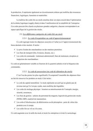16
la production, il représente également un investissement coûteux qui mobilise des ressources
financières, logistiques, humaines et matérielles.
La maîtrise des coûts liés au stock constitue donc un enjeu crucial dans l’optimisation
de la chaîne logistique (supply chain) et dans l’amélioration de la rentabilité de l’entreprise.
Ces coûts peuvent être classés en plusieurs grandes catégories, chacune correspondant à un
aspect spécifique de la gestion des stocks.
2.2. Les différentes catégories de coûts liés au stock
2.2.1. Le coût d’acquisition ou coût d’approvisionnement
Ce coût regroupe toutes les dépenses associées à l’achat ou à l’approvisionnement des
biens destinés à être stockés. Il inclut :
✓ Le prix d’achat des marchandises ou des matières premières.
✓ Les frais de transport (fret, livraison, douane, etc.).
✓ Les coûts de commande : traitement administratif, frais de traitement, réception et
inspection des marchandises.
Ce coût est généralement variable en fonction de la quantité achetée et de la fréquence des
commandes.
2.2.2. Le coût de possession (ou coût de détention du stock)
C’est l’un des postes les plus significatifs. Il comprend l’ensemble des dépenses liées
au fait de conserver les produits en stock. Cela inclut :
✓ Le coût du capital immobilisé : le stock représente un actif qui ne génère pas de
revenus tant qu’il n’est pas vendu, mais mobilise des liquidités.
✓ Les coûts de stockage physique : location ou amortissement de l’entrepôt, énergie,
sécurité, assurances.
✓ Les frais de gestion : salaires du personnel de magasin, logiciels de gestion des stocks
(WMS, ERP), matériel de manutention.
✓ Les coûts d’obsolescence, de détérioration ou de péremption : perte de valeur des
produits avec le temps.
✓ Les coûts liés au vol ou à la casse.
Ce coût augmente avec la taille du stock et incite les entreprises à éviter le surstockage.
 