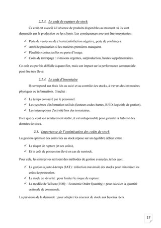 17
2.2.3. Le coût de rupture de stock
Ce coût est associé à l’absence de produits disponibles au moment où ils sont
demandés par la production ou les clients. Les conséquences peuvent être importantes :
✓ Perte de ventes ou de clients (satisfaction négative, perte de confiance).
✓ Arrêt de production si les matières premières manquent.
✓ Pénalités contractuelles ou perte d’image.
✓ Coûts de rattrapage : livraisons urgentes, surproduction, heures supplémentaires.
Ce coût est parfois difficile à quantifier, mais son impact sur la performance commerciale
peut être très élevé.
2.2.4. Le coût d’inventaire
Il correspond aux frais liés au suivi et au contrôle des stocks, à travers des inventaires
physiques ou informatisés. Il inclut :
✓ Le temps consacré par le personnel.
✓ Les systèmes d'information utilisés (lecteurs codes-barres, RFID, logiciels de gestion).
✓ Les interruptions d'activité lors des inventaires.
Bien que ce coût soit relativement stable, il est indispensable pour garantir la fiabilité des
données de stock.
2.3. Importance de l’optimisation des coûts de stock
La gestion optimale des coûts liés au stock repose sur un équilibre délicat entre :
✓ Le risque de rupture (et ses coûts),
✓ Et le coût de possession élevé en cas de surstock.
Pour cela, les entreprises utilisent des méthodes de gestion avancées, telles que :
✓ La gestion à juste-à-temps (JAT) : réduction maximale des stocks pour minimiser les
coûts de possession.
✓ Le stock de sécurité : pour limiter le risque de rupture.
✓ Le modèle de Wilson (EOQ – Economic Order Quantity) : pour calculer la quantité
optimale de commande.
La prévision de la demande : pour adapter les niveaux de stock aux besoins réels.
 