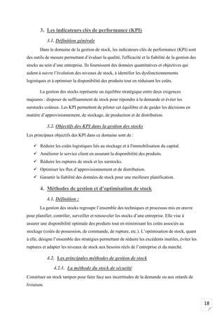 18
3. Les indicateurs clés de performance (KPI)
3.1. Définition générale
Dans le domaine de la gestion de stock, les indicateurs clés de performance (KPI) sont
des outils de mesure permettant d’évaluer la qualité, l'efficacité et la fiabilité de la gestion des
stocks au sein d’une entreprise. Ils fournissent des données quantitatives et objectives qui
aident à suivre l’évolution des niveaux de stock, à identifier les dysfonctionnements
logistiques et à optimiser la disponibilité des produits tout en réduisant les coûts.
La gestion des stocks représente un équilibre stratégique entre deux exigences
majeures : disposer de suffisamment de stock pour répondre à la demande et éviter les
surstocks coûteux. Les KPI permettent de piloter cet équilibre et de guider les décisions en
matière d’approvisionnement, de stockage, de production et de distribution.
3.2. Objectifs des KPI dans la gestion des stocks
Les principaux objectifs des KPI dans ce domaine sont de :
✓ Réduire les coûts logistiques liés au stockage et à l'immobilisation du capital.
✓ Améliorer le service client en assurant la disponibilité des produits.
✓ Réduire les ruptures de stock et les surstocks.
✓ Optimiser les flux d’approvisionnement et de distribution.
✓ Garantir la fiabilité des données de stock pour une meilleure planification.
4. Méthodes de gestion et d’optimisation de stock
4.1. Définition :
La gestion des stocks regroupe l’ensemble des techniques et processus mis en œuvre
pour planifier, contrôler, surveiller et renouveler les stocks d’une entreprise. Elle vise à
assurer une disponibilité optimale des produits tout en minimisant les coûts associés au
stockage (coûts de possession, de commande, de rupture, etc.). L’optimisation de stock, quant
à elle, désigne l’ensemble des stratégies permettant de réduire les excédents inutiles, éviter les
ruptures et adapter les niveaux de stock aux besoins réels de l’entreprise et du marché.
4.2. Les principales méthodes de gestion de stock
4.2.1. La méthode du stock de sécurité
Constituer un stock tampon pour faire face aux incertitudes de la demande ou aux retards de
livraison.
 