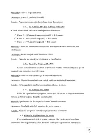 19
Objectif : Réduire le risque de rupture.
Avantages : Assure la continuité d'activité.
Limites : Augmentation des coûts de stockage si mal dimensionné.
4.2.2. La méthode ABC (ou méthode de Pareto)
Classer les articles en fonction de leur importance économique :
✓ Classe A : 20 % des articles représentant 80 % de la valeur.
✓ Classe B : 30 % des articles pour 15 % de la valeur.
✓ Classe C : 50 % des articles pour 5 % de la valeur.
Objectif : Allouer des ressources et des contrôles plus rigoureux sur les articles les plus
stratégiques.
Avantages : Permet une gestion différenciée et ciblée.
Limites : Nécessite une mise à jour régulière de la classification.
4.2.3. Le juste-à-temps (JAT / JIT)
Réduire au maximum les stocks en ne produisant ou en ne commandant que ce qui est
nécessaire, au moment où c’est nécessaire.
Objectif : Réduire les coûts de stockage et améliorer la réactivité.
Avantages : Moins d’immobilisation de capital, meilleure adaptation à la demande.
Limites : Forte dépendance aux fournisseurs et aux délais de livraison.
4.2.4. La méthode du Kanban
Utilise des signaux visuels (étiquettes, cartes) pour déclencher le réapprovisionnement
lorsque le stock d’un poste descend à un seuil défini.
Objectif : Synchroniser les flux de production et d’approvisionnement.
Avantages : Simplicité, visibilité, réduction des stocks en cours.
Limites : Nécessite une grande stabilité des processus et de la demande
4.3. Méthodes d’optimisation des stocks
L’optimisation va au-delà de la gestion classique. Elle vise à trouver le meilleur
compromis entre disponibilité et coûts. Parmi les techniques d’optimisation, on retrouve :
 