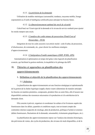 20
4.3.1. La prévision de la demande
Utilisation de modèles statistiques (saisonnalité, tendance, moyenne mobile, lissage
exponentiel) ou d’outils d’intelligence artificielle pour anticiper les besoins futurs.
4.3.2. Le dimensionnement optimal du stock de sécurité
Calcul basé sur l’écart-type de la demande et le niveau de service souhaité pour ajuster
les stocks tampon sans excès.
4.3.3. L’analyse des coûts totaux de possession (Total Cost of
Ownership – TCO)
Intégration de tous les coûts associés à un article stocké : coût d’achat, de possession,
d’obsolescence, de commande, etc., pour choisir les meilleures stratégies
d’approvisionnement.
4.3.4. L’intégration d’outils numériques (ERP, WMS, APS)
Automatisation et optimisation en temps réel grâce à des logiciels de planification
avancée, qui facilitent la gestion multisite, la traçabilité et le pilotage des KPI.
II. Théories et approches en planification des
approvisionnements
1. Définition et objectifs de la planification des approvisionnements
1.1. Définition
La planification des approvisionnements est une fonction stratégique et opérationnelle
de la gestion de la chaîne logistique (supply chain) visant à déterminer de manière anticipée
les besoins en matières premières, composants, produits finis ou semi-finis, afin d’assurer une
disponibilité continue des ressources nécessaires à la production et à la satisfaction de la
demande client.
Elle consiste à prévoir, organiser et coordonner les achats et les livraisons auprès des
fournisseurs dans les délais, quantités et conditions requis, tout en tenant compte des
contraintes internes (capacités de stockage, plan de production, politique d’achat) et externes
(délais fournisseurs, fluctuations de la demande, saisonnalité, événements géopolitiques, etc.).
La planification des approvisionnements repose sur l’analyse des données historiques,
des prévisions de ventes, des cycles de production, des niveaux de stock disponibles, et de la
 