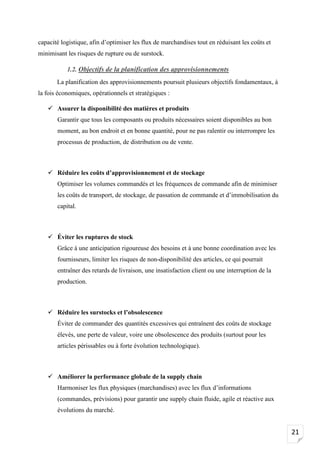 21
capacité logistique, afin d’optimiser les flux de marchandises tout en réduisant les coûts et
minimisant les risques de rupture ou de surstock.
1.2. Objectifs de la planification des approvisionnements
La planification des approvisionnements poursuit plusieurs objectifs fondamentaux, à
la fois économiques, opérationnels et stratégiques :
✓ Assurer la disponibilité des matières et produits
Garantir que tous les composants ou produits nécessaires soient disponibles au bon
moment, au bon endroit et en bonne quantité, pour ne pas ralentir ou interrompre les
processus de production, de distribution ou de vente.
✓ Réduire les coûts d’approvisionnement et de stockage
Optimiser les volumes commandés et les fréquences de commande afin de minimiser
les coûts de transport, de stockage, de passation de commande et d’immobilisation du
capital.
✓ Éviter les ruptures de stock
Grâce à une anticipation rigoureuse des besoins et à une bonne coordination avec les
fournisseurs, limiter les risques de non-disponibilité des articles, ce qui pourrait
entraîner des retards de livraison, une insatisfaction client ou une interruption de la
production.
✓ Réduire les surstocks et l’obsolescence
Éviter de commander des quantités excessives qui entraînent des coûts de stockage
élevés, une perte de valeur, voire une obsolescence des produits (surtout pour les
articles périssables ou à forte évolution technologique).
✓ Améliorer la performance globale de la supply chain
Harmoniser les flux physiques (marchandises) avec les flux d’informations
(commandes, prévisions) pour garantir une supply chain fluide, agile et réactive aux
évolutions du marché.
 