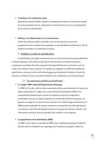 22
✓ Contribuer à la satisfaction client
Répondre de manière fiable et rapide à la demande des clients en assurant une qualité
de service logistique élevée, notamment en termes de taux de service, de ponctualité
des livraisons et de flexibilité.
✓ Renforcer la collaboration avec les fournisseurs
Établir des relations solides et durables avec les fournisseurs à travers des
engagements clairs, des prévisions partagées et une planification collaborative, afin de
fiabiliser les délais et la qualité des livraisons.
2. Modèles et outils de planification
La planification de l’approvisionnement joue un rôle crucial dans la gestion globale de
la chaîne logistique. Elle consiste à anticiper les besoins futurs en matières premières,
composants ou produits finis afin de garantir leur disponibilité tout en évitant les excès de
stock ou les ruptures. Pour y parvenir, les entreprises s’appuient sur différents modèles de
planification, ainsi que sur des outils technologiques qui permettent d’optimiser la prise de
décision en matière d’achat, de gestion des délais et de coordination avec les fournisseurs.
2.1. Les principaux modèles de planification
✓ Le modèle MRP (Material Requirements Planning)
Le MRP est l’un des outils les plus couramment utilisés pour déterminer les besoins en
approvisionnement. Il s’appuie sur le plan directeur de production (PDP) et les
nomenclatures produites pour calculer les quantités exactes de composants à
commander, ainsi que les dates auxquelles ces commandes doivent être passées. En
prenant en compte les niveaux de stock existants et les délais d’approvisionnement, le
MRP permet de planifier de manière structurée et rationnelle l'ensemble des besoins
en matériaux. Son efficacité dépend toutefois de la qualité des données utilisées : des
informations inexactes peuvent engendrer des surstocks ou des ruptures.
✓ La planification de la distribution (DRP)
Le DRP s’inscrit dans la continuité du MRP, mais s’applique davantage à la gestion
des flux entre les différents sites logistiques de l’entreprise (entrepôts, centres de
 