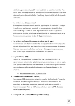 23
distribution, points de vente, etc.). Il permet de définir les quantités à transférer d’un
site à l’autre, selon les prévisions de la demande locale, les capacités de stockage et les
délais de livraison. Ce modèle facilite l’équilibrage des stocks à l’échelle du réseau de
distribution.
✓ La méthode du point de commande
Cette approche repose sur un seuil prédéfini, appelé « point de commande ». Lorsque
le stock atteint ce niveau, une commande est automatiquement déclenchée. Cette
méthode est simple à mettre en œuvre et particulièrement adaptée aux produits à
consommation régulière. Néanmoins, sa fiabilité repose sur une estimation précise de
la consommation moyenne et du délai de réapprovisionnement.
✓ La méthode de réapprovisionnement périodique (partie appro)
Les commandes sont effectuées à intervalles fixes (hebdomadaires, mensuels), quelle
que soit la quantité restante, pour planifier les approvisionnements selon un calendrier.
Et assurer une organisation facile, réduction des coûts de passation de commande,
mais il y a le risque de rupture ou de surstock entre deux périodes.
✓ Le juste-à-temps (JAT)
Inspirée du lean management, la méthode JAT vise à minimiser les stocks en
approvisionnant uniquement ce qui est nécessaire, au moment exact où cela est requis.
Bien que cette méthode réduise considérablement les coûts de stockage, elle nécessite
une coordination parfaite avec les fournisseurs et une forte stabilité dans les flux
d’activité.
2.2. Les outils numériques de planification
✓ Les ERP (Enterprise Resource Planning)
Les progiciels ERP permettent une intégration complète des fonctions de l’entreprise,
notamment en matière de gestion des achats, des stocks et des commandes. Ils
centralisent les données et automatisent une grande partie des processus liés à
l’approvisionnement. Parmi les ERP les plus utilisés, on retrouve SAP, Oracle ou
encore Microsoft Dynamics.
✓ Les logiciels APS (Advanced Planning and Scheduling)
 