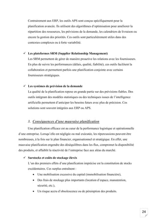 24
Contrairement aux ERP, les outils APS sont conçus spécifiquement pour la
planification avancée. Ils utilisent des algorithmes d’optimisation pour améliorer la
répartition des ressources, les prévisions de la demande, les calendriers de livraison ou
encore la gestion des priorités. Ces outils sont particulièrement utiles dans des
contextes complexes ou à forte variabilité.
✓ Les plateformes SRM (Supplier Relationship Management)
Les SRM permettent de gérer de manière proactive les relations avec les fournisseurs.
En plus de suivre les performances (délais, qualité, fiabilité), ces outils facilitent la
collaboration et permettent parfois une planification conjointe avec certains
fournisseurs stratégiques.
✓ Les systèmes de prévision de la demande
La qualité de la planification repose en grande partie sur des prévisions fiables. Des
outils intégrant des modèles statistiques ou des techniques issues de l’intelligence
artificielle permettent d’anticiper les besoins futurs avec plus de précision. Ces
solutions sont souvent intégrées aux ERP ou APS.
3. Conséquences d’une mauvaise planification
Une planification efficace est au cœur de la performance logistique et opérationnelle
d’une entreprise. Lorsqu’elle est négligée ou mal exécutée, les répercussions peuvent être
nombreuses, à la fois sur le plan financier, organisationnel et stratégique. En effet, une
mauvaise planification engendre des déséquilibres dans les flux, compromet la disponibilité
des produits, et affaiblit la réactivité de l’entreprise face aux aléas du marché.
✓ Surstocks et coûts de stockage élevés
L’un des premiers effets d’une planification imprécise est la constitution de stocks
excédentaires. Ces surplus entraînent :
• Une mobilisation excessive du capital (immobilisation financière),
• Des frais de stockage plus importants (location d’espace, manutention,
sécurité, etc.),
• Un risque accru d’obsolescence ou de péremption des produits.
 