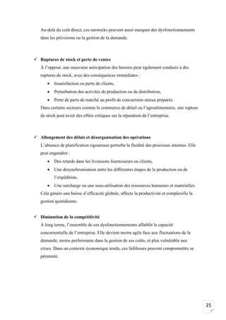 25
Au-delà du coût direct, ces surstocks peuvent aussi masquer des dysfonctionnements
dans les prévisions ou la gestion de la demande.
✓ Ruptures de stock et perte de ventes
À l’opposé, une mauvaise anticipation des besoins peut également conduire à des
ruptures de stock, avec des conséquences immédiates :
• Insatisfaction ou perte de clients,
• Perturbation des activités de production ou de distribution,
• Perte de parts de marché au profit de concurrents mieux préparés.
Dans certains secteurs comme le commerce de détail ou l’agroalimentaire, une rupture
de stock peut avoir des effets critiques sur la réputation de l’entreprise.
✓ Allongement des délais et désorganisation des opérations
L’absence de planification rigoureuse perturbe la fluidité des processus internes. Elle
peut engendrer :
• Des retards dans les livraisons fournisseurs ou clients,
• Une désynchronisation entre les différentes étapes de la production ou de
l’expédition,
• Une surcharge ou une sous-utilisation des ressources humaines et matérielles.
Cela génère une baisse d’efficacité globale, affecte la productivité et complexifie la
gestion quotidienne.
✓ Diminution de la compétitivité
À long terme, l’ensemble de ces dysfonctionnements affaiblit la capacité
concurrentielle de l’entreprise. Elle devient moins agile face aux fluctuations de la
demande, moins performante dans la gestion de ses coûts, et plus vulnérable aux
crises. Dans un contexte économique tendu, ces faiblesses peuvent compromettre sa
pérennité.
 