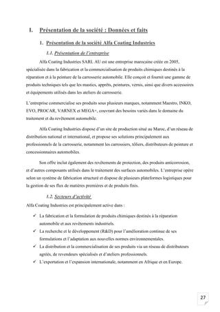 27
I. Présentation de la société : Données et faits
1. Présentation de la société Alfa Coating Industries
1.1. Présentation de l’entreprise
Alfa Coating Industries SARL AU est une entreprise marocaine créée en 2005,
spécialisée dans la fabrication et la commercialisation de produits chimiques destinés à la
réparation et à la peinture de la carrosserie automobile. Elle conçoit et fournit une gamme de
produits techniques tels que les mastics, apprêts, peintures, vernis, ainsi que divers accessoires
et équipements utilisés dans les ateliers de carrosserie.
L’entreprise commercialise ses produits sous plusieurs marques, notamment Maestro, INKO,
EVO, PROCAR, VARNEX et MEGA+, couvrant des besoins variés dans le domaine du
traitement et du revêtement automobile.
Alfa Coating Industries dispose d’un site de production situé au Maroc, d’un réseau de
distribution national et international, et propose ses solutions principalement aux
professionnels de la carrosserie, notamment les carrossiers, tôliers, distributeurs de peinture et
concessionnaires automobiles.
Son offre inclut également des revêtements de protection, des produits anticorrosion,
et d’autres composants utilisés dans le traitement des surfaces automobiles. L’entreprise opère
selon un système de fabrication structuré et dispose de plusieurs plateformes logistiques pour
la gestion de ses flux de matières premières et de produits finis.
1.2. Secteurs d’activité
Alfa Coating Industries est principalement active dans :
✓ La fabrication et la formulation de produits chimiques destinés à la réparation
automobile et aux revêtements industriels.
✓ La recherche et le développement (R&D) pour l’amélioration continue de ses
formulations et l’adaptation aux nouvelles normes environnementales.
✓ La distribution et la commercialisation de ses produits via un réseau de distributeurs
agréés, de revendeurs spécialisés et d’ateliers professionnels.
✓ L’exportation et l’expansion internationale, notamment en Afrique et en Europe.
 