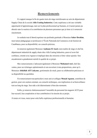 3
Remerciements
Ce rapport marque la fin de quatre mois de stage enrichissants au sein du département
Supply Chain de la société Alfa Coating Industries. Cette expérience a été une véritable
opportunité d’apprentissage, tant sur le plan professionnel qu’humain, et n’aurait jamais pu
aboutir sans le soutien et la contribution de plusieurs personnes que je tiens ici à remercier
sincèrement.
Je souhaite tout d’abord exprimer ma profonde gratitude à Monsieur Saber Ibrahim,
mon tuteur pédagogique et professeur à l’École Nationale de Commerce et de Gestion de
Casablanca, pour sa disponibilité, ses conseils précieux.
Je remercie également Monsieur Aadnane El Aasri, mon maître de stage et chef du
département industriel & supply chain chez Alfa Coating Industries, pour m’avoir fait
confiance, orienté avec rigueur et impliqué dans des missions à forte valeur ajoutée. Son
encadrement a grandement enrichi la qualité de ce projet.
Mes remerciements s’adressent également à Monsieur Mohamed Asri, chef des
ventes, pour ses éclairages opérationnels et son ouverture à mes propositions, ainsi qu’à
Monsieur Abdellah AIT Lahyane, gestionnaire de stock, pour sa collaboration précieuse et
sa disponibilité au quotidien.
Un remerciement tout particulier à mon ami et collègue Mouad Agzaou, contrôleur de
gestion, pour son soutien constant, ses conseils techniques, son implication et sa bienveillance
tout au long du stage. Son aide a été déterminante à bien des moments.
Enfin, je remercie chaleureusement l’ensemble du personnel du magasin ACI3 pour
leur accueil, leur coopération et leur contribution à la réussite de ce projet.
À toutes et à tous, merci pour cette belle expérience professionnelle et humaine.
 