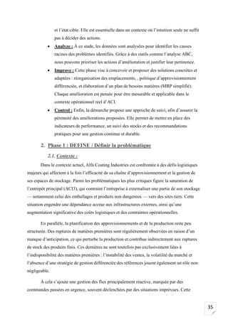 35
et l’état cible. Elle est essentielle dans un contexte où l’intuition seule ne suffit
pas à décider des actions.
• Analyze : À ce stade, les données sont analysées pour identifier les causes
racines des problèmes identifiés. Grâce à des outils comme l’analyse ABC,
nous pouvons prioriser les actions d’amélioration et justifier leur pertinence.
• Improve : Cette phase vise à concevoir et proposer des solutions concrètes et
adaptées : réorganisation des emplacements, , politique d’approvisionnement
différenciée, et élaboration d’un plan de besoins matières (MRP simplifié).
Chaque amélioration est pensée pour être mesurable et applicable dans le
contexte opérationnel réel d’ACI.
• Control : Enfin, la démarche propose une approche de suivi, afin d’assurer la
pérennité des améliorations proposées. Elle permet de mettre en place des
indicateurs de performance, un suivi des stocks et des recommandations
pratiques pour une gestion continue et durable.
2. Phase 1 : DEFINE / Définir la problématique
2.1. Contexte :
Dans le contexte actuel, Alfa Coating Industries est confrontée à des défis logistiques
majeurs qui affectent à la fois l’efficacité de sa chaîne d’approvisionnement et la gestion de
ses espaces de stockage. Parmi les problématiques les plus critiques figure la saturation de
l’entrepôt principal (ACI3), qui contraint l’entreprise à externaliser une partie de son stockage
— notamment celui des emballages et produits non dangereux — vers des sites tiers. Cette
situation engendre une dépendance accrue aux infrastructures externes, ainsi qu’une
augmentation significative des coûts logistiques et des contraintes opérationnelles.
En parallèle, la planification des approvisionnements et de la production reste peu
structurée. Des ruptures de matières premières sont régulièrement observées en raison d’un
manque d’anticipation, ce qui perturbe la production et contribue indirectement aux ruptures
de stock des produits finis. Ces dernières ne sont toutefois pas exclusivement liées à
l’indisponibilité des matières premières : l’instabilité des ventes, la volatilité du marché et
l’absence d’une stratégie de gestion différenciée des références jouent également un rôle non
négligeable.
À cela s’ajoute une gestion des flux principalement réactive, marquée par des
commandes passées en urgence, souvent déclenchées par des situations imprévues. Cette
 
