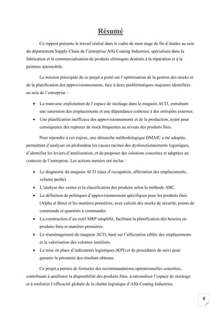 4
Résumé
Ce rapport présente le travail réalisé dans le cadre de mon stage de fin d’études au sein
du département Supply Chain de l’entreprise Alfa Coating Industries, spécialisée dans la
fabrication et la commercialisation de produits chimiques destinés à la réparation et à la
peinture automobile.
La mission principale de ce projet a porté sur l’optimisation de la gestion des stocks et
de la planification des approvisionnements, face à deux problématiques majeures identifiées
au sein de l’entreprise :
• La mauvaise exploitation de l’espace de stockage dans le magasin ACI3, entraînant
une saturation des emplacements et une dépendance coûteuse à des entrepôts externes.
• Une planification inefficace des approvisionnements et de la production, ayant pour
conséquence des ruptures de stock fréquentes au niveau des produits finis.
Pour répondre à ces enjeux, une démarche méthodologique DMAIC a été adoptée,
permettant d’analyser en profondeur les causes racines des dysfonctionnements logistiques,
d’identifier les leviers d’amélioration, et de proposer des solutions concrètes et adaptées au
contexte de l’entreprise. Les actions menées ont inclus :
• Le diagnostic du magasin ACI3 (taux d’occupation, affectation des emplacements,
volume perdu).
• L’analyse des ventes et la classification des produits selon la méthode ABC.
• La définition de politiques d’approvisionnement spécifiques pour les produits finis
(Alpha et Beta) et les matières premières, avec calculs des stocks de sécurité, points de
commande et quantités à commander.
• La construction d’un outil MRP simplifié, facilitant la planification des besoins en
produits finis et matières premières.
• Le réaménagement du magasin ACI3, basé sur l’affectation ciblée des emplacements
et la valorisation des volumes inutilisés.
• La mise en place d’indicateurs logistiques (KPI) et de procédures de suivi pour
garantir la pérennité des résultats obtenus.
Ce projet a permis de formuler des recommandations opérationnelles concrètes,
contribuant à améliorer la disponibilité des produits finis, à rationaliser l’espace de stockage
et à renforcer l’efficacité globale de la chaîne logistique d’Alfa Coating Industries.
 