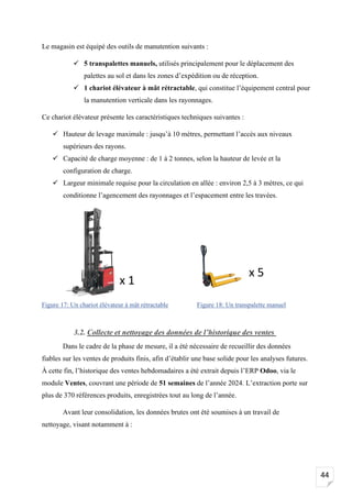 44
Le magasin est équipé des outils de manutention suivants :
✓ 5 transpalettes manuels, utilisés principalement pour le déplacement des
palettes au sol et dans les zones d’expédition ou de réception.
✓ 1 chariot élévateur à mât rétractable, qui constitue l’équipement central pour
la manutention verticale dans les rayonnages.
Ce chariot élévateur présente les caractéristiques techniques suivantes :
✓ Hauteur de levage maximale : jusqu’à 10 mètres, permettant l’accès aux niveaux
supérieurs des rayons.
✓ Capacité de charge moyenne : de 1 à 2 tonnes, selon la hauteur de levée et la
configuration de charge.
✓ Largeur minimale requise pour la circulation en allée : environ 2,5 à 3 mètres, ce qui
conditionne l’agencement des rayonnages et l’espacement entre les travées.
3.2. Collecte et nettoyage des données de l’historique des ventes
Dans le cadre de la phase de mesure, il a été nécessaire de recueillir des données
fiables sur les ventes de produits finis, afin d’établir une base solide pour les analyses futures.
À cette fin, l’historique des ventes hebdomadaires a été extrait depuis l’ERP Odoo, via le
module Ventes, couvrant une période de 51 semaines de l’année 2024. L’extraction porte sur
plus de 370 références produits, enregistrées tout au long de l’année.
Avant leur consolidation, les données brutes ont été soumises à un travail de
nettoyage, visant notamment à :
x 5
x 1
Figure 17: Un chariot élévateur à mât rétractable Figure 18: Un transpalette manuel
 