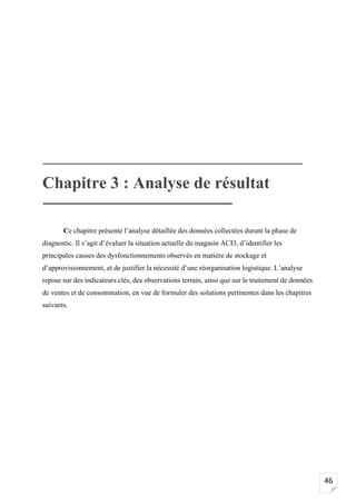 46
Chapitre 3 : Analyse de résultat
Ce chapitre présente l’analyse détaillée des données collectées durant la phase de
diagnostic. Il s’agit d’évaluer la situation actuelle du magasin ACI3, d’identifier les
principales causes des dysfonctionnements observés en matière de stockage et
d’approvisionnement, et de justifier la nécessité d’une réorganisation logistique. L’analyse
repose sur des indicateurs clés, des observations terrain, ainsi que sur le traitement de données
de ventes et de consommation, en vue de formuler des solutions pertinentes dans les chapitres
suivants.
 